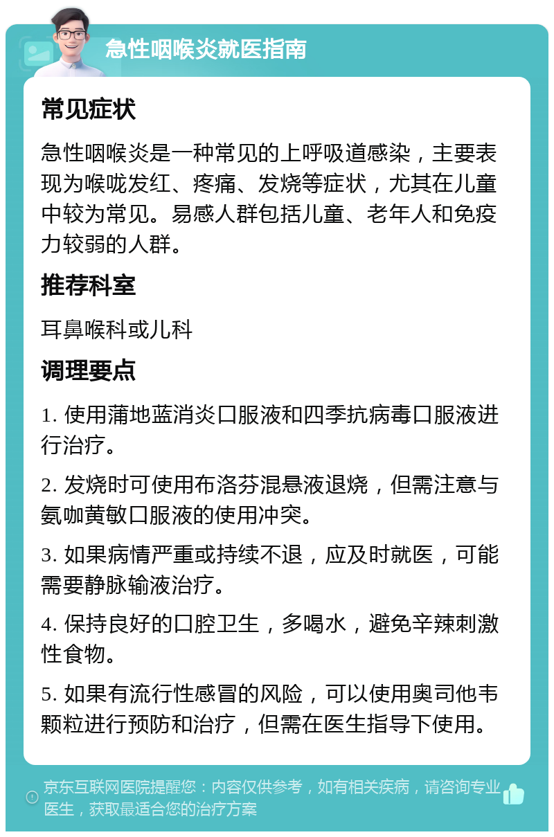 急性咽喉炎就医指南 常见症状 急性咽喉炎是一种常见的上呼吸道感染，主要表现为喉咙发红、疼痛、发烧等症状，尤其在儿童中较为常见。易感人群包括儿童、老年人和免疫力较弱的人群。 推荐科室 耳鼻喉科或儿科 调理要点 1. 使用蒲地蓝消炎口服液和四季抗病毒口服液进行治疗。 2. 发烧时可使用布洛芬混悬液退烧，但需注意与氨咖黄敏口服液的使用冲突。 3. 如果病情严重或持续不退，应及时就医，可能需要静脉输液治疗。 4. 保持良好的口腔卫生，多喝水，避免辛辣刺激性食物。 5. 如果有流行性感冒的风险，可以使用奥司他韦颗粒进行预防和治疗，但需在医生指导下使用。