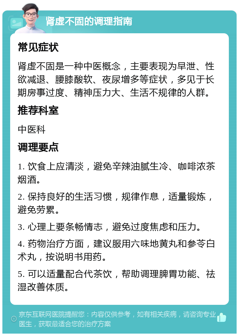 肾虚不固的调理指南 常见症状 肾虚不固是一种中医概念，主要表现为早泄、性欲减退、腰膝酸软、夜尿增多等症状，多见于长期房事过度、精神压力大、生活不规律的人群。 推荐科室 中医科 调理要点 1. 饮食上应清淡，避免辛辣油腻生冷、咖啡浓茶烟酒。 2. 保持良好的生活习惯，规律作息，适量锻炼，避免劳累。 3. 心理上要条畅情志，避免过度焦虑和压力。 4. 药物治疗方面，建议服用六味地黄丸和参苓白术丸，按说明书用药。 5. 可以适量配合代茶饮，帮助调理脾胃功能、祛湿改善体质。