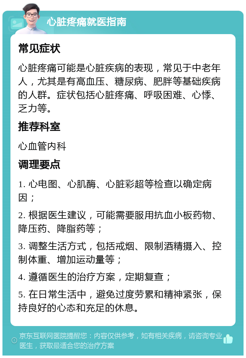 心脏疼痛就医指南 常见症状 心脏疼痛可能是心脏疾病的表现，常见于中老年人，尤其是有高血压、糖尿病、肥胖等基础疾病的人群。症状包括心脏疼痛、呼吸困难、心悸、乏力等。 推荐科室 心血管内科 调理要点 1. 心电图、心肌酶、心脏彩超等检查以确定病因； 2. 根据医生建议，可能需要服用抗血小板药物、降压药、降脂药等； 3. 调整生活方式，包括戒烟、限制酒精摄入、控制体重、增加运动量等； 4. 遵循医生的治疗方案，定期复查； 5. 在日常生活中，避免过度劳累和精神紧张，保持良好的心态和充足的休息。