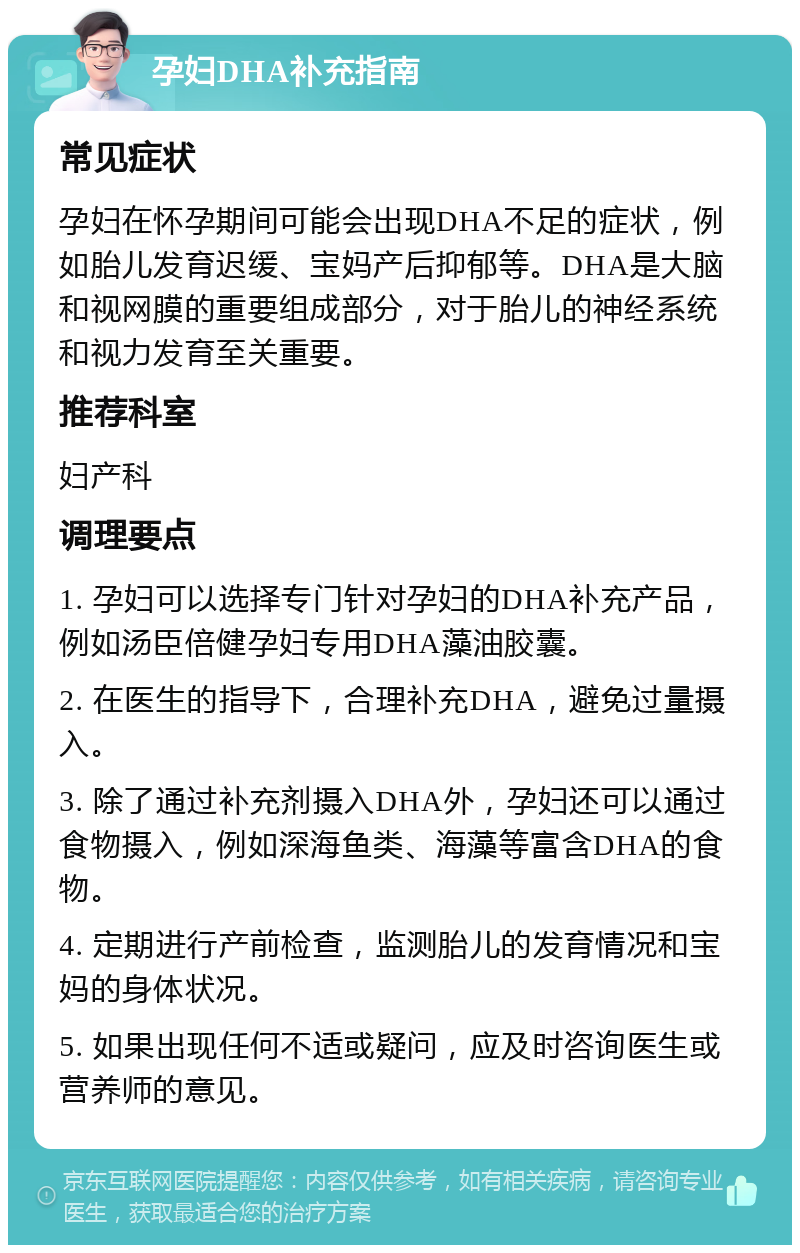 孕妇DHA补充指南 常见症状 孕妇在怀孕期间可能会出现DHA不足的症状，例如胎儿发育迟缓、宝妈产后抑郁等。DHA是大脑和视网膜的重要组成部分，对于胎儿的神经系统和视力发育至关重要。 推荐科室 妇产科 调理要点 1. 孕妇可以选择专门针对孕妇的DHA补充产品，例如汤臣倍健孕妇专用DHA藻油胶囊。 2. 在医生的指导下，合理补充DHA，避免过量摄入。 3. 除了通过补充剂摄入DHA外，孕妇还可以通过食物摄入，例如深海鱼类、海藻等富含DHA的食物。 4. 定期进行产前检查，监测胎儿的发育情况和宝妈的身体状况。 5. 如果出现任何不适或疑问，应及时咨询医生或营养师的意见。