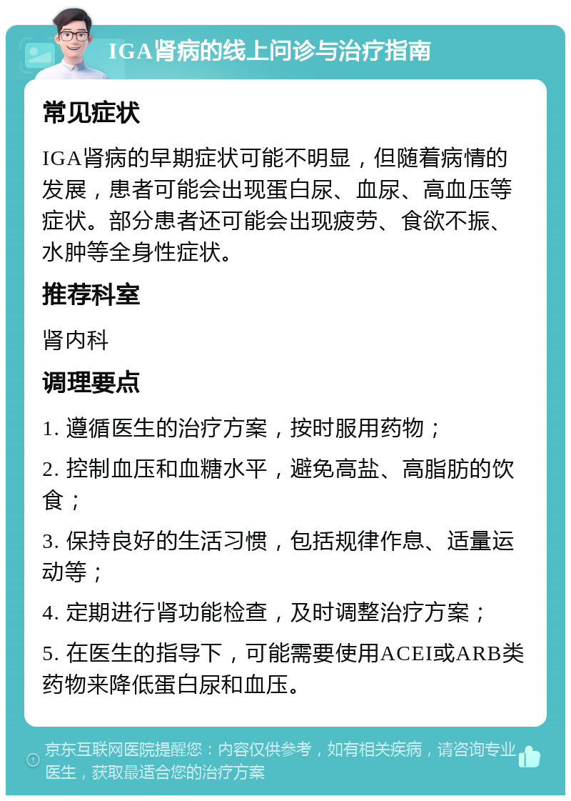 IGA肾病的线上问诊与治疗指南 常见症状 IGA肾病的早期症状可能不明显，但随着病情的发展，患者可能会出现蛋白尿、血尿、高血压等症状。部分患者还可能会出现疲劳、食欲不振、水肿等全身性症状。 推荐科室 肾内科 调理要点 1. 遵循医生的治疗方案，按时服用药物； 2. 控制血压和血糖水平，避免高盐、高脂肪的饮食； 3. 保持良好的生活习惯，包括规律作息、适量运动等； 4. 定期进行肾功能检查，及时调整治疗方案； 5. 在医生的指导下，可能需要使用ACEI或ARB类药物来降低蛋白尿和血压。