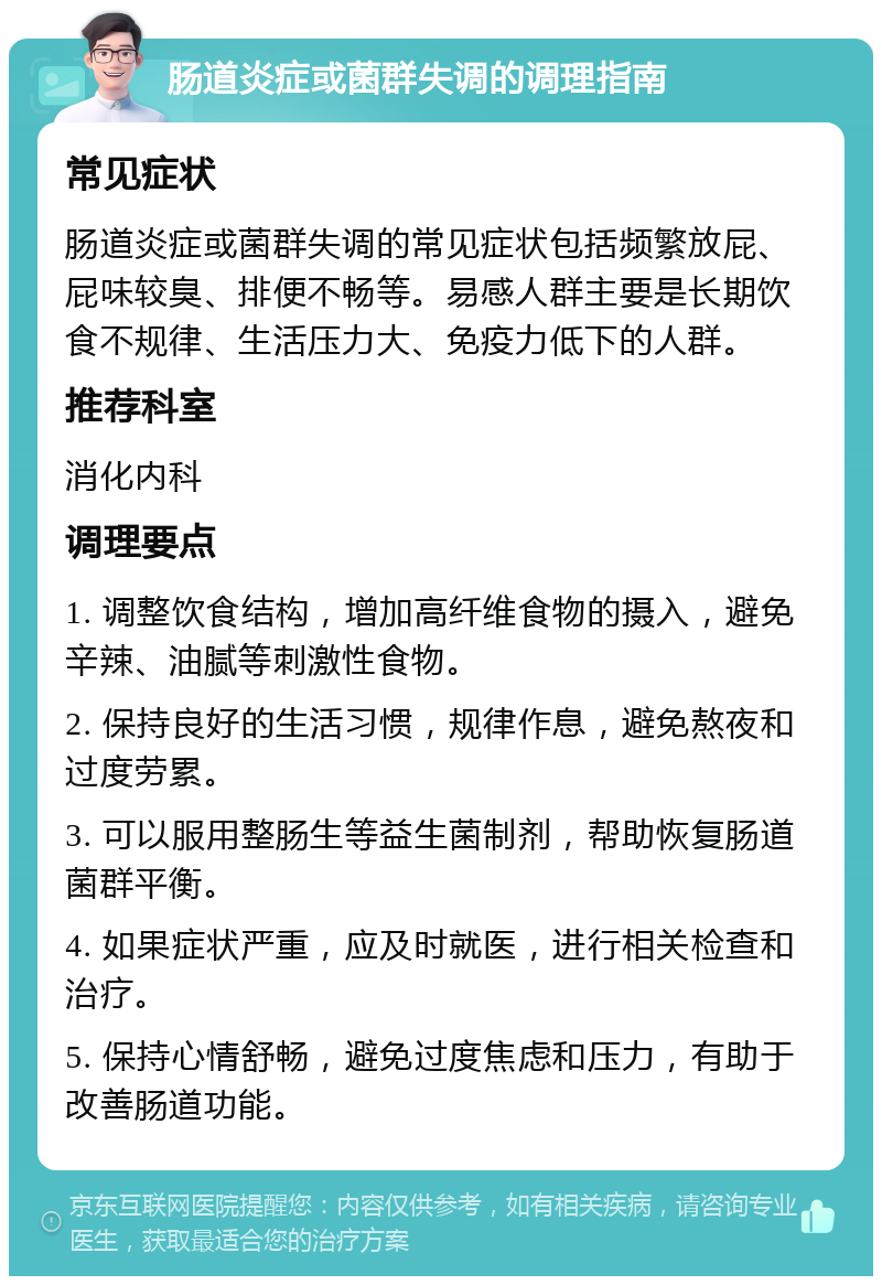 肠道炎症或菌群失调的调理指南 常见症状 肠道炎症或菌群失调的常见症状包括频繁放屁、屁味较臭、排便不畅等。易感人群主要是长期饮食不规律、生活压力大、免疫力低下的人群。 推荐科室 消化内科 调理要点 1. 调整饮食结构，增加高纤维食物的摄入，避免辛辣、油腻等刺激性食物。 2. 保持良好的生活习惯，规律作息，避免熬夜和过度劳累。 3. 可以服用整肠生等益生菌制剂，帮助恢复肠道菌群平衡。 4. 如果症状严重，应及时就医，进行相关检查和治疗。 5. 保持心情舒畅，避免过度焦虑和压力，有助于改善肠道功能。