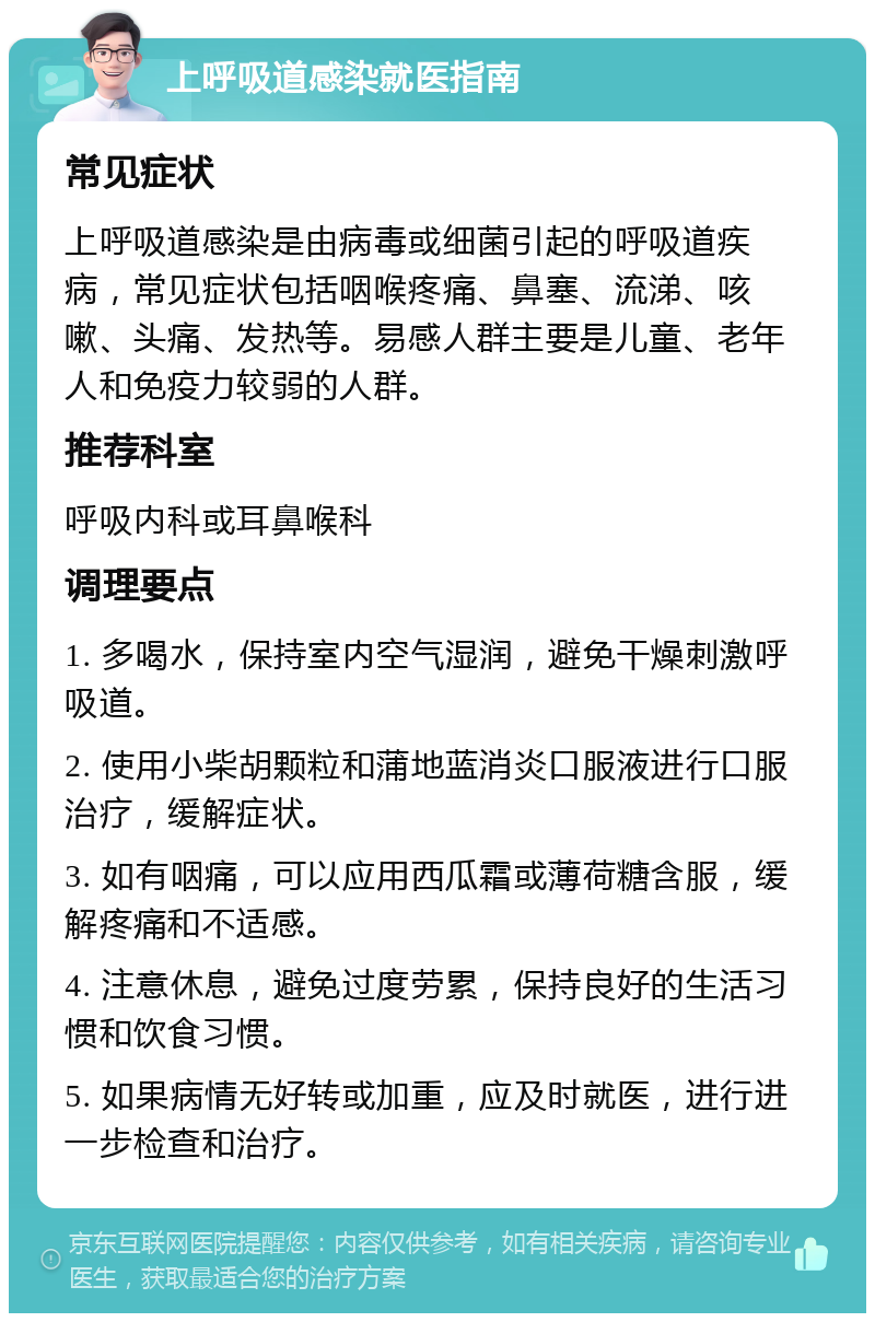 上呼吸道感染就医指南 常见症状 上呼吸道感染是由病毒或细菌引起的呼吸道疾病，常见症状包括咽喉疼痛、鼻塞、流涕、咳嗽、头痛、发热等。易感人群主要是儿童、老年人和免疫力较弱的人群。 推荐科室 呼吸内科或耳鼻喉科 调理要点 1. 多喝水，保持室内空气湿润，避免干燥刺激呼吸道。 2. 使用小柴胡颗粒和蒲地蓝消炎口服液进行口服治疗，缓解症状。 3. 如有咽痛，可以应用西瓜霜或薄荷糖含服，缓解疼痛和不适感。 4. 注意休息，避免过度劳累，保持良好的生活习惯和饮食习惯。 5. 如果病情无好转或加重，应及时就医，进行进一步检查和治疗。