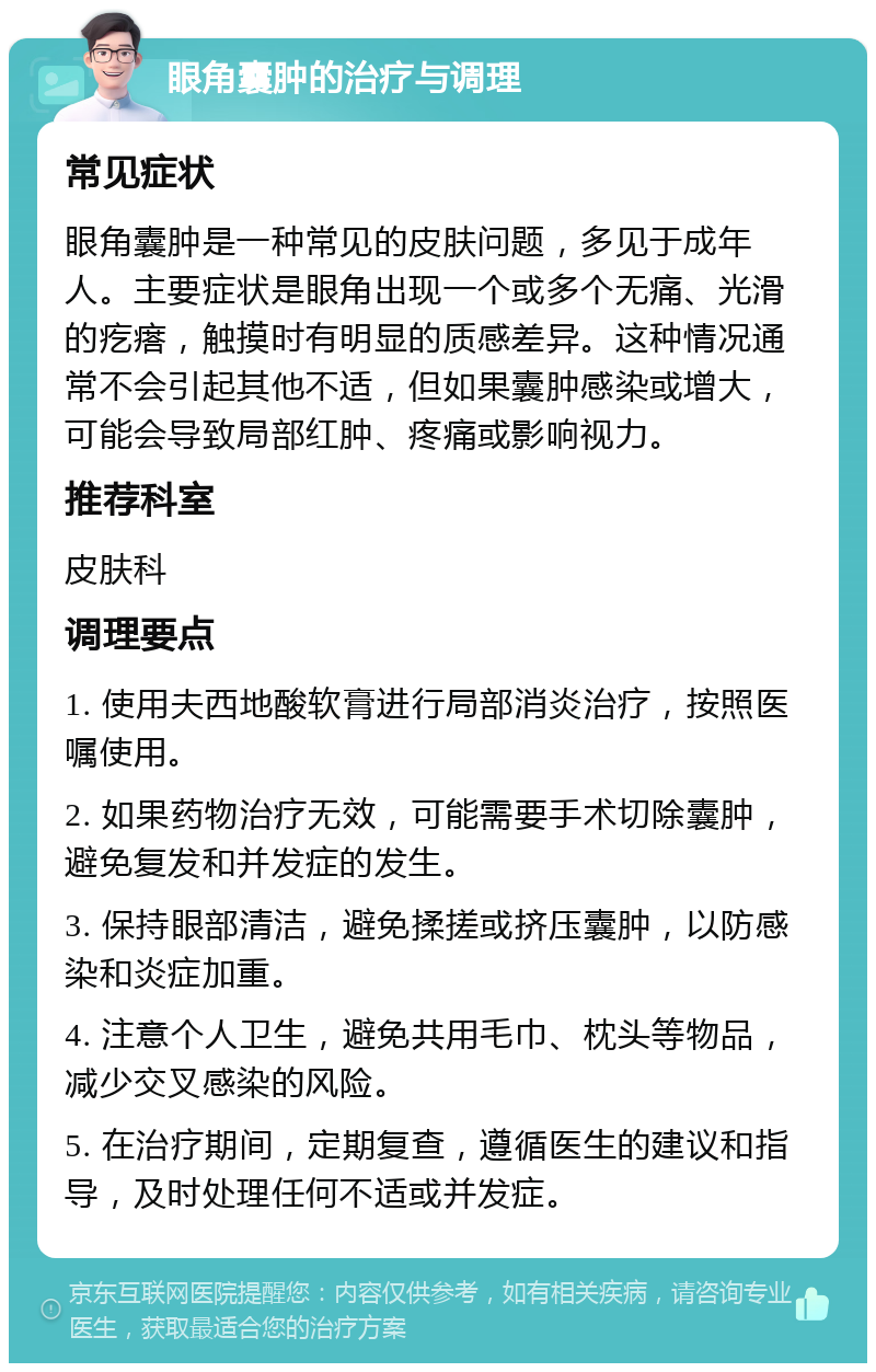 眼角囊肿的治疗与调理 常见症状 眼角囊肿是一种常见的皮肤问题，多见于成年人。主要症状是眼角出现一个或多个无痛、光滑的疙瘩，触摸时有明显的质感差异。这种情况通常不会引起其他不适，但如果囊肿感染或增大，可能会导致局部红肿、疼痛或影响视力。 推荐科室 皮肤科 调理要点 1. 使用夫西地酸软膏进行局部消炎治疗，按照医嘱使用。 2. 如果药物治疗无效，可能需要手术切除囊肿，避免复发和并发症的发生。 3. 保持眼部清洁，避免揉搓或挤压囊肿，以防感染和炎症加重。 4. 注意个人卫生，避免共用毛巾、枕头等物品，减少交叉感染的风险。 5. 在治疗期间，定期复查，遵循医生的建议和指导，及时处理任何不适或并发症。