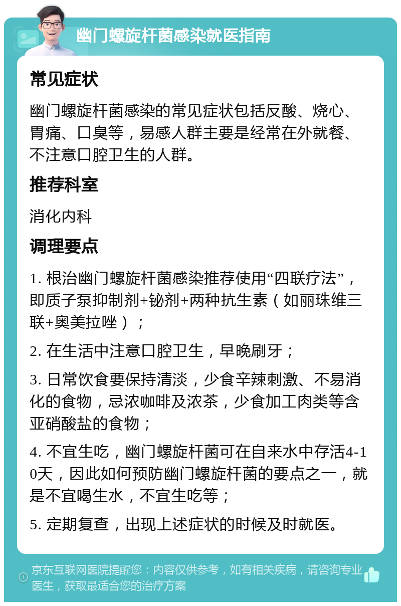 幽门螺旋杆菌感染就医指南 常见症状 幽门螺旋杆菌感染的常见症状包括反酸、烧心、胃痛、口臭等，易感人群主要是经常在外就餐、不注意口腔卫生的人群。 推荐科室 消化内科 调理要点 1. 根治幽门螺旋杆菌感染推荐使用“四联疗法”，即质子泵抑制剂+铋剂+两种抗生素（如丽珠维三联+奥美拉唑）； 2. 在生活中注意口腔卫生，早晚刷牙； 3. 日常饮食要保持清淡，少食辛辣刺激、不易消化的食物，忌浓咖啡及浓茶，少食加工肉类等含亚硝酸盐的食物； 4. 不宜生吃，幽门螺旋杆菌可在自来水中存活4-10天，因此如何预防幽门螺旋杆菌的要点之一，就是不宜喝生水，不宜生吃等； 5. 定期复查，出现上述症状的时候及时就医。