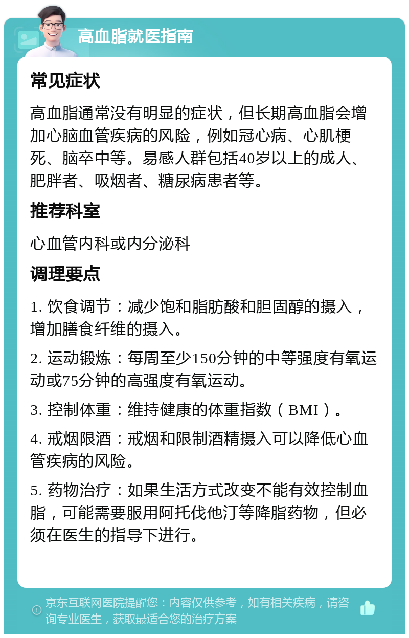 高血脂就医指南 常见症状 高血脂通常没有明显的症状，但长期高血脂会增加心脑血管疾病的风险，例如冠心病、心肌梗死、脑卒中等。易感人群包括40岁以上的成人、肥胖者、吸烟者、糖尿病患者等。 推荐科室 心血管内科或内分泌科 调理要点 1. 饮食调节：减少饱和脂肪酸和胆固醇的摄入，增加膳食纤维的摄入。 2. 运动锻炼：每周至少150分钟的中等强度有氧运动或75分钟的高强度有氧运动。 3. 控制体重：维持健康的体重指数（BMI）。 4. 戒烟限酒：戒烟和限制酒精摄入可以降低心血管疾病的风险。 5. 药物治疗：如果生活方式改变不能有效控制血脂，可能需要服用阿托伐他汀等降脂药物，但必须在医生的指导下进行。