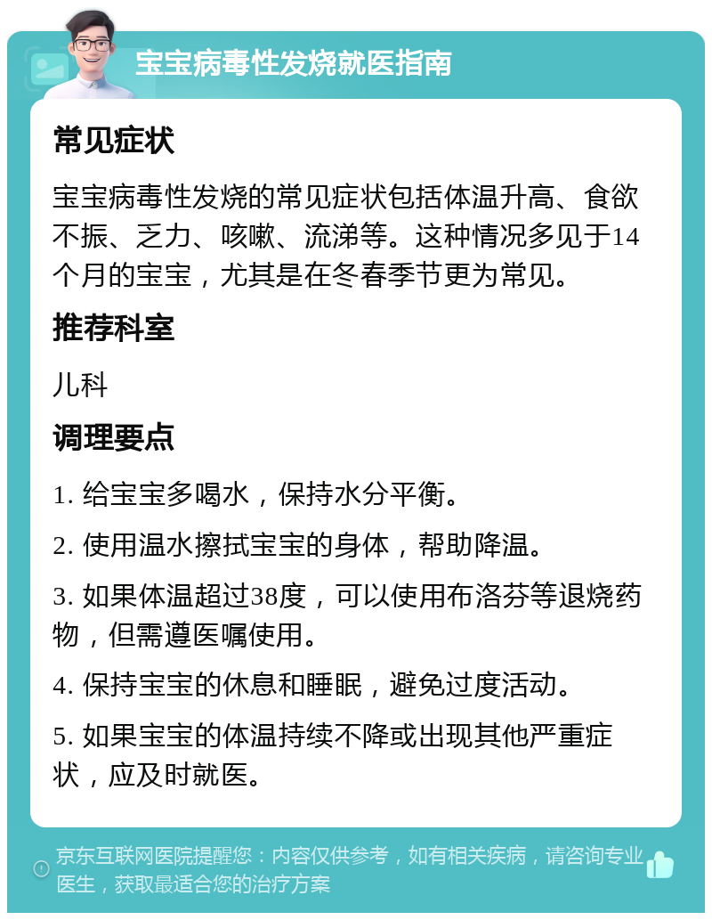 宝宝病毒性发烧就医指南 常见症状 宝宝病毒性发烧的常见症状包括体温升高、食欲不振、乏力、咳嗽、流涕等。这种情况多见于14个月的宝宝，尤其是在冬春季节更为常见。 推荐科室 儿科 调理要点 1. 给宝宝多喝水，保持水分平衡。 2. 使用温水擦拭宝宝的身体，帮助降温。 3. 如果体温超过38度，可以使用布洛芬等退烧药物，但需遵医嘱使用。 4. 保持宝宝的休息和睡眠，避免过度活动。 5. 如果宝宝的体温持续不降或出现其他严重症状，应及时就医。