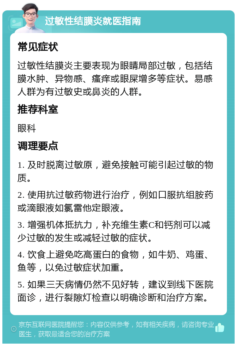 过敏性结膜炎就医指南 常见症状 过敏性结膜炎主要表现为眼睛局部过敏，包括结膜水肿、异物感、瘙痒或眼屎增多等症状。易感人群为有过敏史或鼻炎的人群。 推荐科室 眼科 调理要点 1. 及时脱离过敏原，避免接触可能引起过敏的物质。 2. 使用抗过敏药物进行治疗，例如口服抗组胺药或滴眼液如氯雷他定眼液。 3. 增强机体抵抗力，补充维生素C和钙剂可以减少过敏的发生或减轻过敏的症状。 4. 饮食上避免吃高蛋白的食物，如牛奶、鸡蛋、鱼等，以免过敏症状加重。 5. 如果三天病情仍然不见好转，建议到线下医院面诊，进行裂隙灯检查以明确诊断和治疗方案。