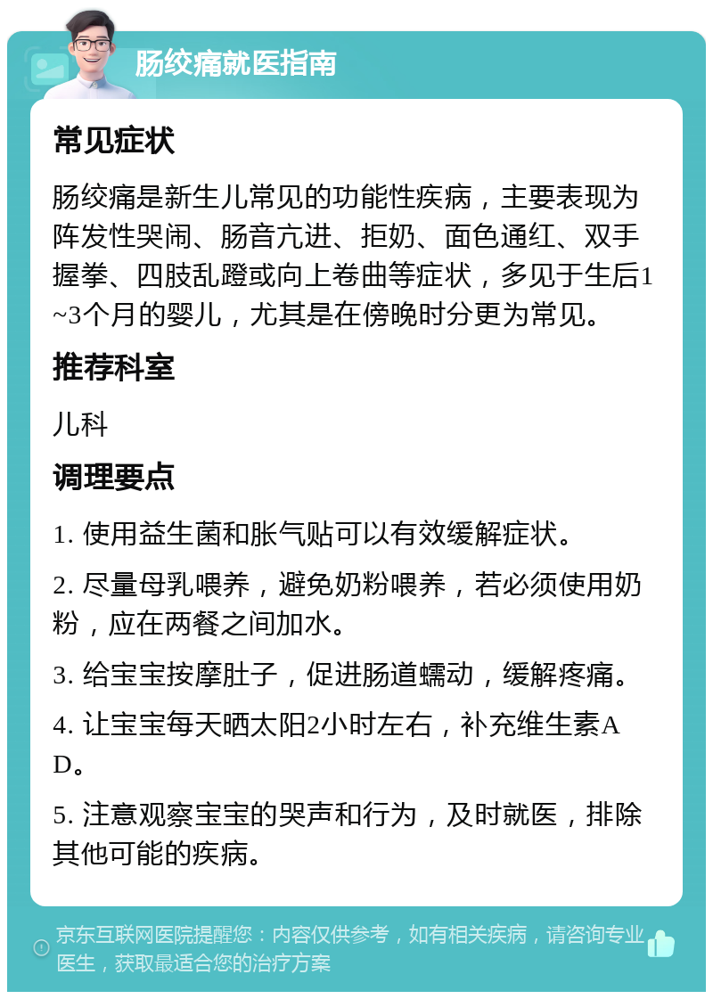 肠绞痛就医指南 常见症状 肠绞痛是新生儿常见的功能性疾病，主要表现为阵发性哭闹、肠音亢进、拒奶、面色通红、双手握拳、四肢乱蹬或向上卷曲等症状，多见于生后1~3个月的婴儿，尤其是在傍晚时分更为常见。 推荐科室 儿科 调理要点 1. 使用益生菌和胀气贴可以有效缓解症状。 2. 尽量母乳喂养，避免奶粉喂养，若必须使用奶粉，应在两餐之间加水。 3. 给宝宝按摩肚子，促进肠道蠕动，缓解疼痛。 4. 让宝宝每天晒太阳2小时左右，补充维生素AD。 5. 注意观察宝宝的哭声和行为，及时就医，排除其他可能的疾病。