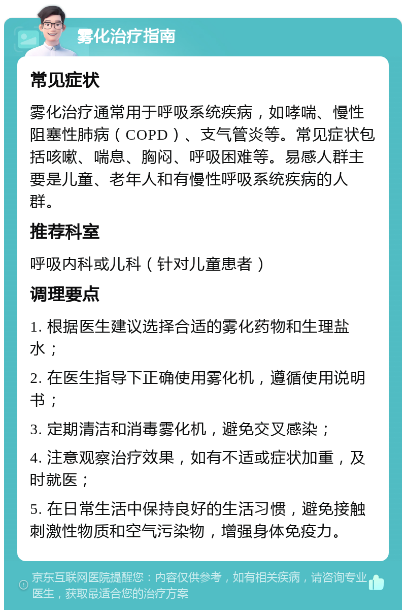 雾化治疗指南 常见症状 雾化治疗通常用于呼吸系统疾病，如哮喘、慢性阻塞性肺病（COPD）、支气管炎等。常见症状包括咳嗽、喘息、胸闷、呼吸困难等。易感人群主要是儿童、老年人和有慢性呼吸系统疾病的人群。 推荐科室 呼吸内科或儿科（针对儿童患者） 调理要点 1. 根据医生建议选择合适的雾化药物和生理盐水； 2. 在医生指导下正确使用雾化机，遵循使用说明书； 3. 定期清洁和消毒雾化机，避免交叉感染； 4. 注意观察治疗效果，如有不适或症状加重，及时就医； 5. 在日常生活中保持良好的生活习惯，避免接触刺激性物质和空气污染物，增强身体免疫力。