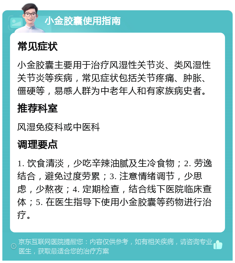 小金胶囊使用指南 常见症状 小金胶囊主要用于治疗风湿性关节炎、类风湿性关节炎等疾病，常见症状包括关节疼痛、肿胀、僵硬等，易感人群为中老年人和有家族病史者。 推荐科室 风湿免疫科或中医科 调理要点 1. 饮食清淡，少吃辛辣油腻及生冷食物；2. 劳逸结合，避免过度劳累；3. 注意情绪调节，少思虑，少熬夜；4. 定期检查，结合线下医院临床查体；5. 在医生指导下使用小金胶囊等药物进行治疗。