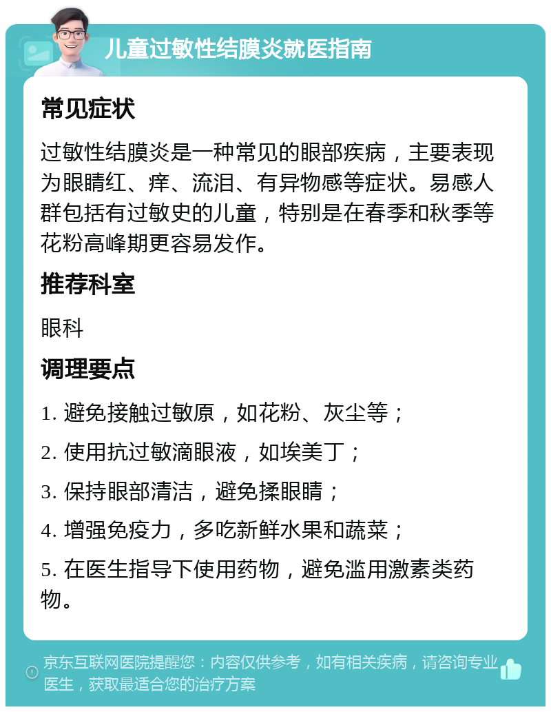 儿童过敏性结膜炎就医指南 常见症状 过敏性结膜炎是一种常见的眼部疾病，主要表现为眼睛红、痒、流泪、有异物感等症状。易感人群包括有过敏史的儿童，特别是在春季和秋季等花粉高峰期更容易发作。 推荐科室 眼科 调理要点 1. 避免接触过敏原，如花粉、灰尘等； 2. 使用抗过敏滴眼液，如埃美丁； 3. 保持眼部清洁，避免揉眼睛； 4. 增强免疫力，多吃新鲜水果和蔬菜； 5. 在医生指导下使用药物，避免滥用激素类药物。