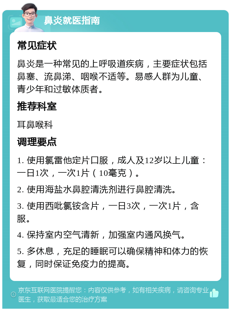 鼻炎就医指南 常见症状 鼻炎是一种常见的上呼吸道疾病，主要症状包括鼻塞、流鼻涕、咽喉不适等。易感人群为儿童、青少年和过敏体质者。 推荐科室 耳鼻喉科 调理要点 1. 使用氯雷他定片口服，成人及12岁以上儿童：一日1次，一次1片（10毫克）。 2. 使用海盐水鼻腔清洗剂进行鼻腔清洗。 3. 使用西吡氯铵含片，一日3次，一次1片，含服。 4. 保持室内空气清新，加强室内通风换气。 5. 多休息，充足的睡眠可以确保精神和体力的恢复，同时保证免疫力的提高。