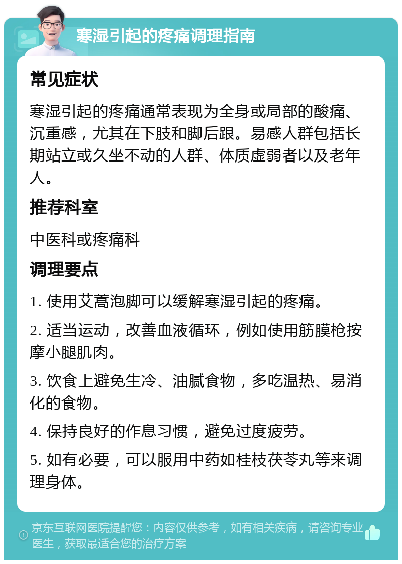 寒湿引起的疼痛调理指南 常见症状 寒湿引起的疼痛通常表现为全身或局部的酸痛、沉重感，尤其在下肢和脚后跟。易感人群包括长期站立或久坐不动的人群、体质虚弱者以及老年人。 推荐科室 中医科或疼痛科 调理要点 1. 使用艾蒿泡脚可以缓解寒湿引起的疼痛。 2. 适当运动，改善血液循环，例如使用筋膜枪按摩小腿肌肉。 3. 饮食上避免生冷、油腻食物，多吃温热、易消化的食物。 4. 保持良好的作息习惯，避免过度疲劳。 5. 如有必要，可以服用中药如桂枝茯苓丸等来调理身体。