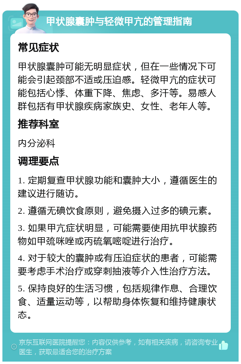 甲状腺囊肿与轻微甲亢的管理指南 常见症状 甲状腺囊肿可能无明显症状，但在一些情况下可能会引起颈部不适或压迫感。轻微甲亢的症状可能包括心悸、体重下降、焦虑、多汗等。易感人群包括有甲状腺疾病家族史、女性、老年人等。 推荐科室 内分泌科 调理要点 1. 定期复查甲状腺功能和囊肿大小，遵循医生的建议进行随访。 2. 遵循无碘饮食原则，避免摄入过多的碘元素。 3. 如果甲亢症状明显，可能需要使用抗甲状腺药物如甲巯咪唑或丙硫氧嘧啶进行治疗。 4. 对于较大的囊肿或有压迫症状的患者，可能需要考虑手术治疗或穿刺抽液等介入性治疗方法。 5. 保持良好的生活习惯，包括规律作息、合理饮食、适量运动等，以帮助身体恢复和维持健康状态。