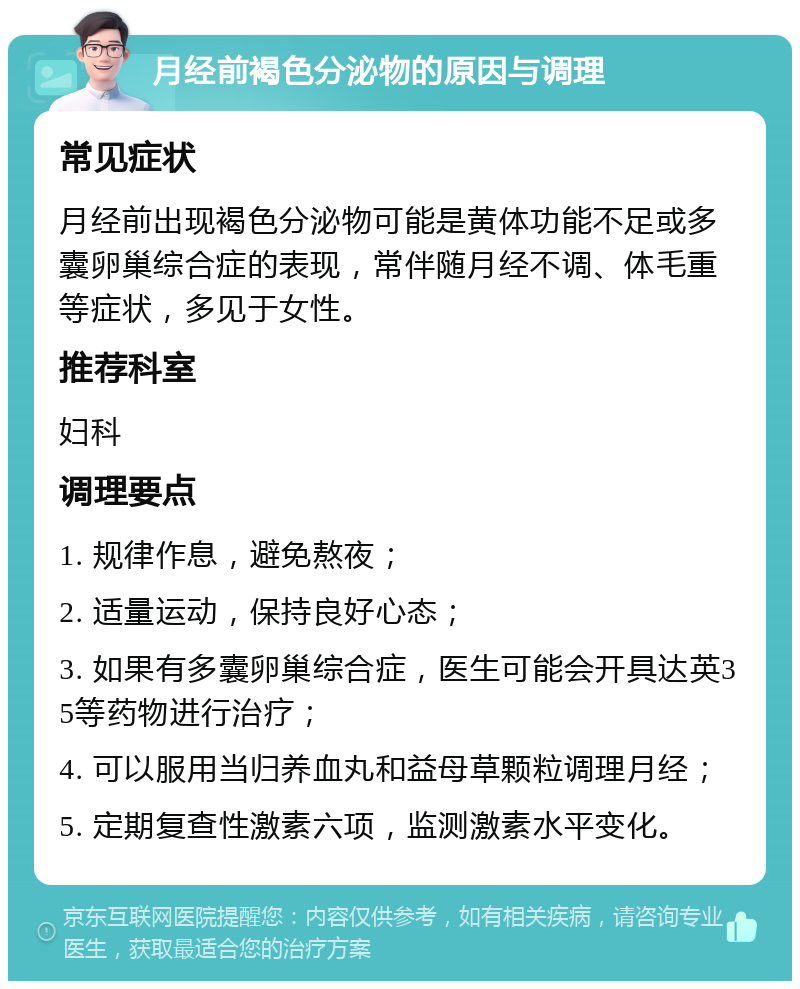 月经前褐色分泌物的原因与调理 常见症状 月经前出现褐色分泌物可能是黄体功能不足或多囊卵巢综合症的表现，常伴随月经不调、体毛重等症状，多见于女性。 推荐科室 妇科 调理要点 1. 规律作息，避免熬夜； 2. 适量运动，保持良好心态； 3. 如果有多囊卵巢综合症，医生可能会开具达英35等药物进行治疗； 4. 可以服用当归养血丸和益母草颗粒调理月经； 5. 定期复查性激素六项，监测激素水平变化。