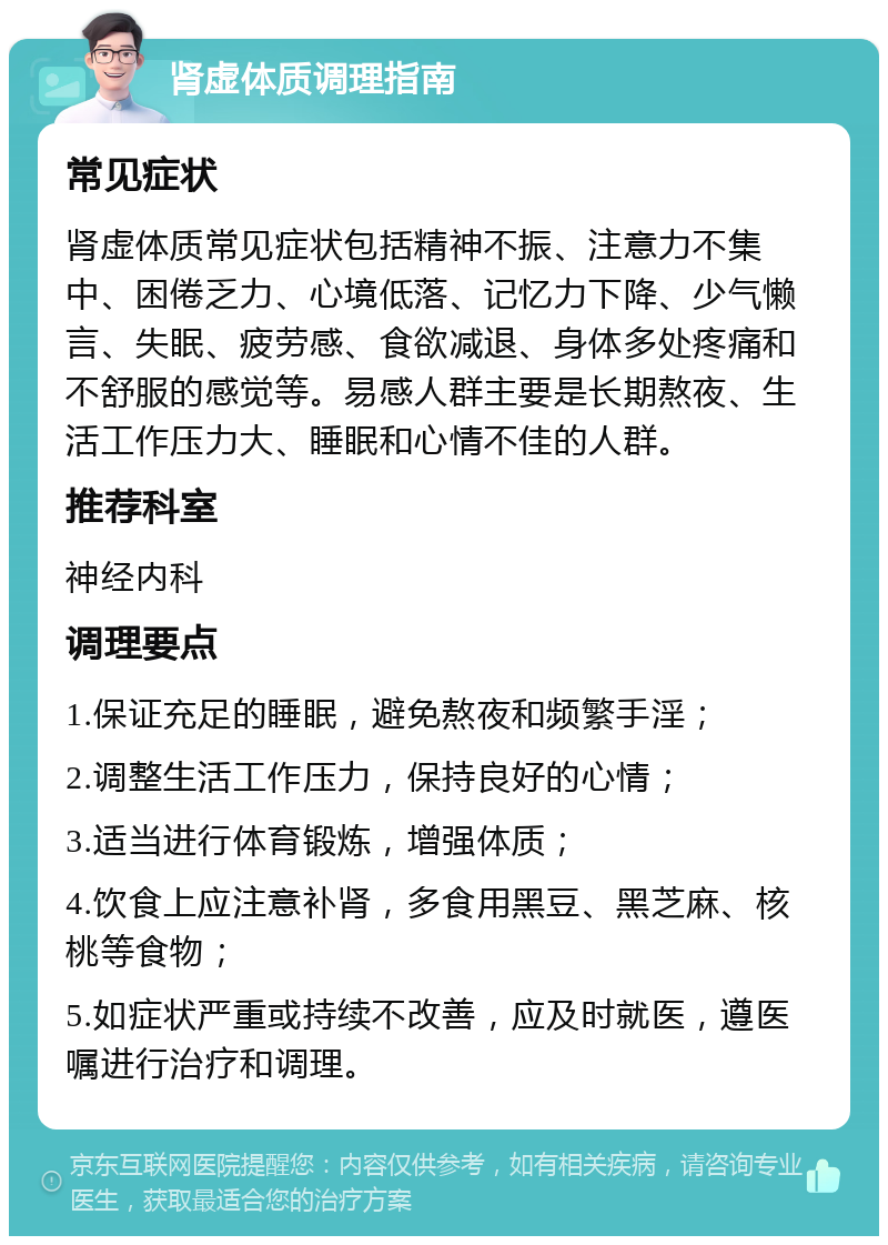 肾虚体质调理指南 常见症状 肾虚体质常见症状包括精神不振、注意力不集中、困倦乏力、心境低落、记忆力下降、少气懒言、失眠、疲劳感、食欲减退、身体多处疼痛和不舒服的感觉等。易感人群主要是长期熬夜、生活工作压力大、睡眠和心情不佳的人群。 推荐科室 神经内科 调理要点 1.保证充足的睡眠，避免熬夜和频繁手淫； 2.调整生活工作压力，保持良好的心情； 3.适当进行体育锻炼，增强体质； 4.饮食上应注意补肾，多食用黑豆、黑芝麻、核桃等食物； 5.如症状严重或持续不改善，应及时就医，遵医嘱进行治疗和调理。