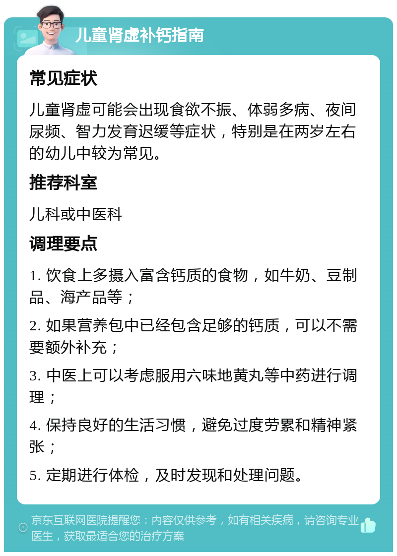 儿童肾虚补钙指南 常见症状 儿童肾虚可能会出现食欲不振、体弱多病、夜间尿频、智力发育迟缓等症状，特别是在两岁左右的幼儿中较为常见。 推荐科室 儿科或中医科 调理要点 1. 饮食上多摄入富含钙质的食物，如牛奶、豆制品、海产品等； 2. 如果营养包中已经包含足够的钙质，可以不需要额外补充； 3. 中医上可以考虑服用六味地黄丸等中药进行调理； 4. 保持良好的生活习惯，避免过度劳累和精神紧张； 5. 定期进行体检，及时发现和处理问题。