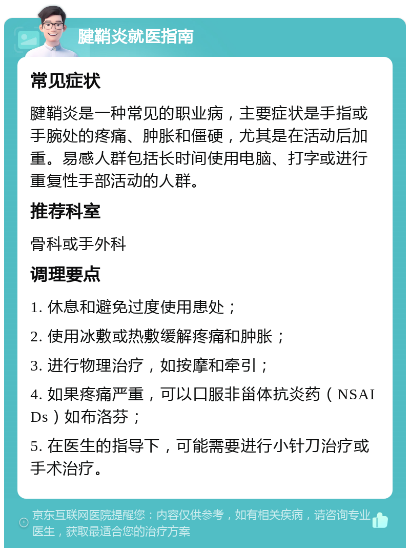 腱鞘炎就医指南 常见症状 腱鞘炎是一种常见的职业病，主要症状是手指或手腕处的疼痛、肿胀和僵硬，尤其是在活动后加重。易感人群包括长时间使用电脑、打字或进行重复性手部活动的人群。 推荐科室 骨科或手外科 调理要点 1. 休息和避免过度使用患处； 2. 使用冰敷或热敷缓解疼痛和肿胀； 3. 进行物理治疗，如按摩和牵引； 4. 如果疼痛严重，可以口服非甾体抗炎药（NSAIDs）如布洛芬； 5. 在医生的指导下，可能需要进行小针刀治疗或手术治疗。