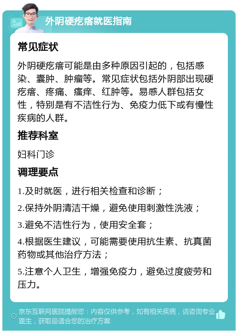 外阴硬疙瘩就医指南 常见症状 外阴硬疙瘩可能是由多种原因引起的，包括感染、囊肿、肿瘤等。常见症状包括外阴部出现硬疙瘩、疼痛、瘙痒、红肿等。易感人群包括女性，特别是有不洁性行为、免疫力低下或有慢性疾病的人群。 推荐科室 妇科门诊 调理要点 1.及时就医，进行相关检查和诊断； 2.保持外阴清洁干燥，避免使用刺激性洗液； 3.避免不洁性行为，使用安全套； 4.根据医生建议，可能需要使用抗生素、抗真菌药物或其他治疗方法； 5.注意个人卫生，增强免疫力，避免过度疲劳和压力。