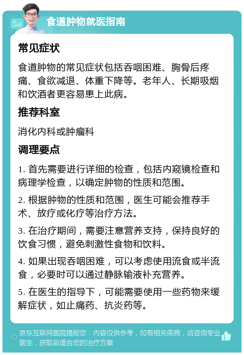 食道肿物就医指南 常见症状 食道肿物的常见症状包括吞咽困难、胸骨后疼痛、食欲减退、体重下降等。老年人、长期吸烟和饮酒者更容易患上此病。 推荐科室 消化内科或肿瘤科 调理要点 1. 首先需要进行详细的检查，包括内窥镜检查和病理学检查，以确定肿物的性质和范围。 2. 根据肿物的性质和范围，医生可能会推荐手术、放疗或化疗等治疗方法。 3. 在治疗期间，需要注意营养支持，保持良好的饮食习惯，避免刺激性食物和饮料。 4. 如果出现吞咽困难，可以考虑使用流食或半流食，必要时可以通过静脉输液补充营养。 5. 在医生的指导下，可能需要使用一些药物来缓解症状，如止痛药、抗炎药等。