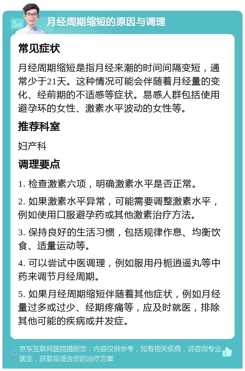 月经周期缩短的原因与调理 常见症状 月经周期缩短是指月经来潮的时间间隔变短，通常少于21天。这种情况可能会伴随着月经量的变化、经前期的不适感等症状。易感人群包括使用避孕环的女性、激素水平波动的女性等。 推荐科室 妇产科 调理要点 1. 检查激素六项，明确激素水平是否正常。 2. 如果激素水平异常，可能需要调整激素水平，例如使用口服避孕药或其他激素治疗方法。 3. 保持良好的生活习惯，包括规律作息、均衡饮食、适量运动等。 4. 可以尝试中医调理，例如服用丹栀逍遥丸等中药来调节月经周期。 5. 如果月经周期缩短伴随着其他症状，例如月经量过多或过少、经期疼痛等，应及时就医，排除其他可能的疾病或并发症。