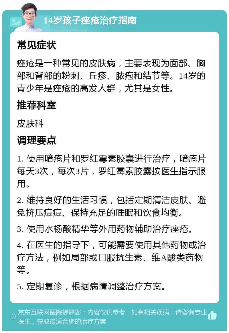 14岁孩子痤疮治疗指南 常见症状 痤疮是一种常见的皮肤病，主要表现为面部、胸部和背部的粉刺、丘疹、脓疱和结节等。14岁的青少年是痤疮的高发人群，尤其是女性。 推荐科室 皮肤科 调理要点 1. 使用暗疮片和罗红霉素胶囊进行治疗，暗疮片每天3次，每次3片，罗红霉素胶囊按医生指示服用。 2. 维持良好的生活习惯，包括定期清洁皮肤、避免挤压痘痘、保持充足的睡眠和饮食均衡。 3. 使用水杨酸精华等外用药物辅助治疗痤疮。 4. 在医生的指导下，可能需要使用其他药物或治疗方法，例如局部或口服抗生素、维A酸类药物等。 5. 定期复诊，根据病情调整治疗方案。