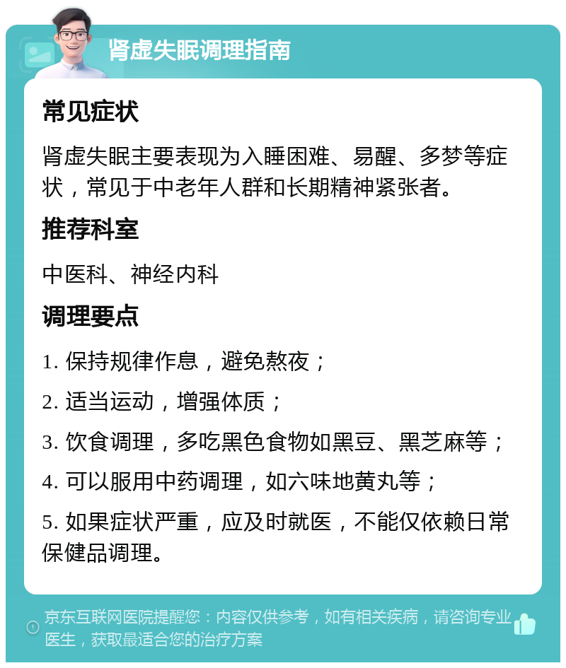 肾虚失眠调理指南 常见症状 肾虚失眠主要表现为入睡困难、易醒、多梦等症状，常见于中老年人群和长期精神紧张者。 推荐科室 中医科、神经内科 调理要点 1. 保持规律作息，避免熬夜； 2. 适当运动，增强体质； 3. 饮食调理，多吃黑色食物如黑豆、黑芝麻等； 4. 可以服用中药调理，如六味地黄丸等； 5. 如果症状严重，应及时就医，不能仅依赖日常保健品调理。