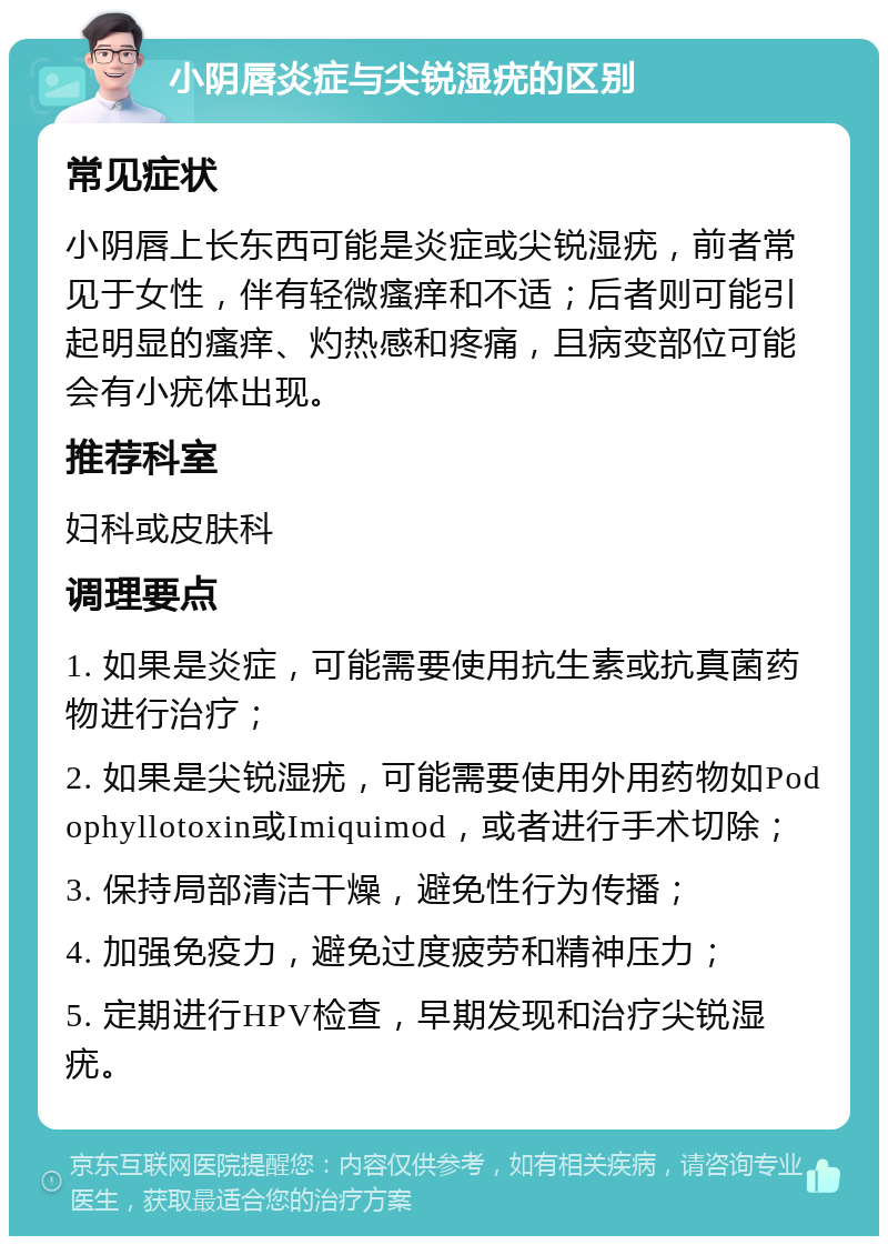 小阴唇炎症与尖锐湿疣的区别 常见症状 小阴唇上长东西可能是炎症或尖锐湿疣，前者常见于女性，伴有轻微瘙痒和不适；后者则可能引起明显的瘙痒、灼热感和疼痛，且病变部位可能会有小疣体出现。 推荐科室 妇科或皮肤科 调理要点 1. 如果是炎症，可能需要使用抗生素或抗真菌药物进行治疗； 2. 如果是尖锐湿疣，可能需要使用外用药物如Podophyllotoxin或Imiquimod，或者进行手术切除； 3. 保持局部清洁干燥，避免性行为传播； 4. 加强免疫力，避免过度疲劳和精神压力； 5. 定期进行HPV检查，早期发现和治疗尖锐湿疣。