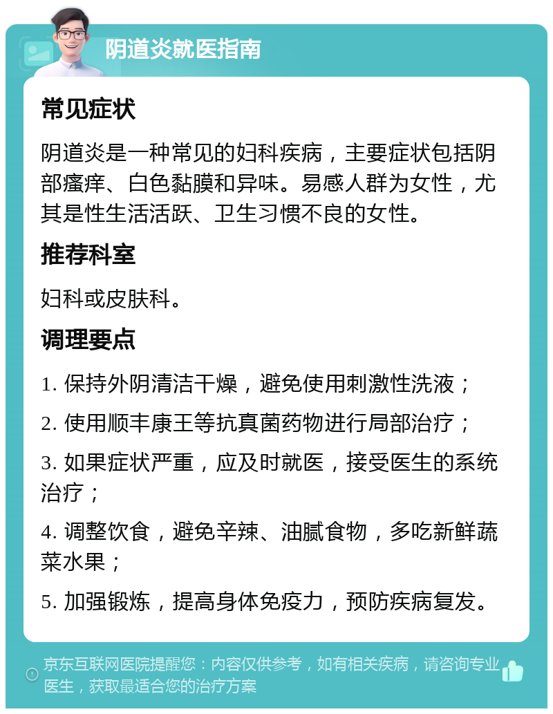 阴道炎就医指南 常见症状 阴道炎是一种常见的妇科疾病，主要症状包括阴部瘙痒、白色黏膜和异味。易感人群为女性，尤其是性生活活跃、卫生习惯不良的女性。 推荐科室 妇科或皮肤科。 调理要点 1. 保持外阴清洁干燥，避免使用刺激性洗液； 2. 使用顺丰康王等抗真菌药物进行局部治疗； 3. 如果症状严重，应及时就医，接受医生的系统治疗； 4. 调整饮食，避免辛辣、油腻食物，多吃新鲜蔬菜水果； 5. 加强锻炼，提高身体免疫力，预防疾病复发。