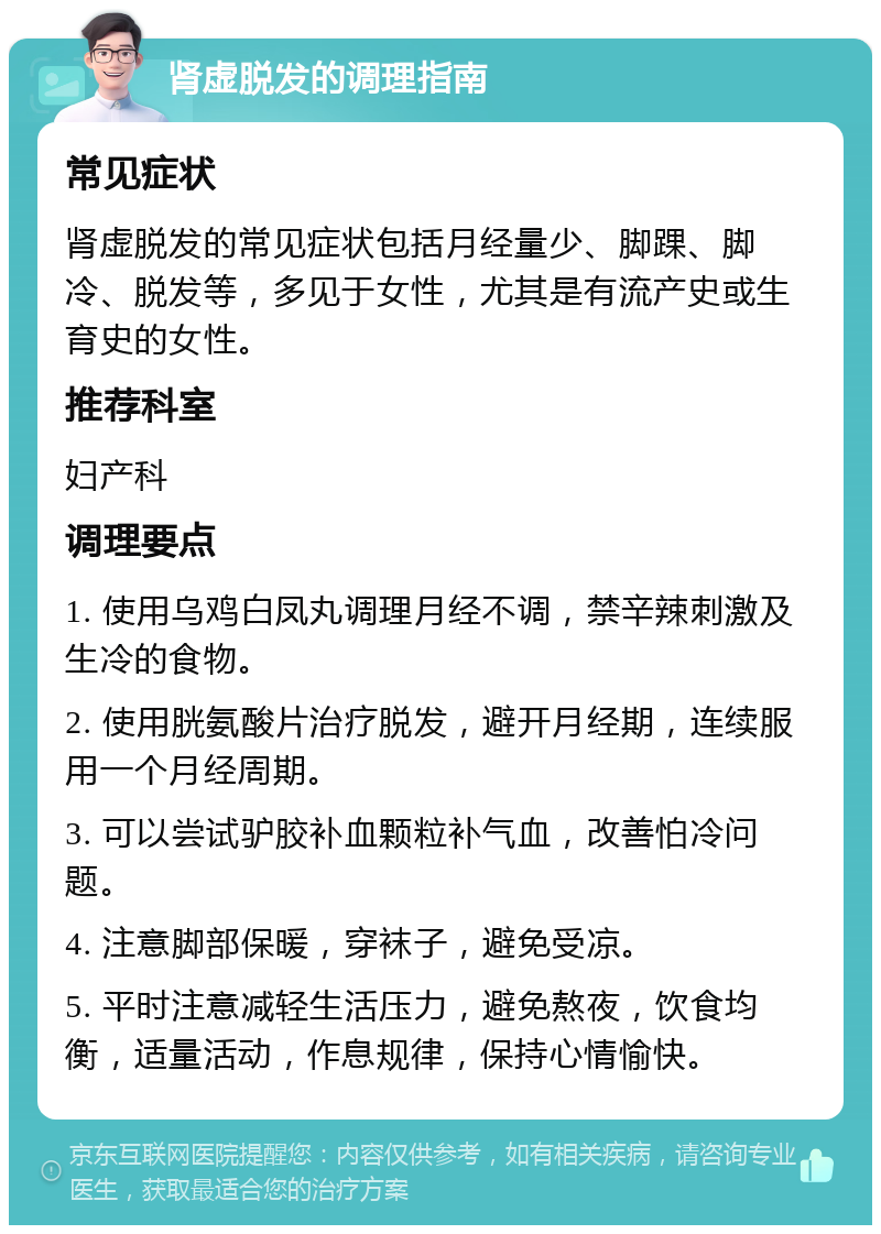 肾虚脱发的调理指南 常见症状 肾虚脱发的常见症状包括月经量少、脚踝、脚冷、脱发等，多见于女性，尤其是有流产史或生育史的女性。 推荐科室 妇产科 调理要点 1. 使用乌鸡白凤丸调理月经不调，禁辛辣刺激及生冷的食物。 2. 使用胱氨酸片治疗脱发，避开月经期，连续服用一个月经周期。 3. 可以尝试驴胶补血颗粒补气血，改善怕冷问题。 4. 注意脚部保暖，穿袜子，避免受凉。 5. 平时注意减轻生活压力，避免熬夜，饮食均衡，适量活动，作息规律，保持心情愉快。