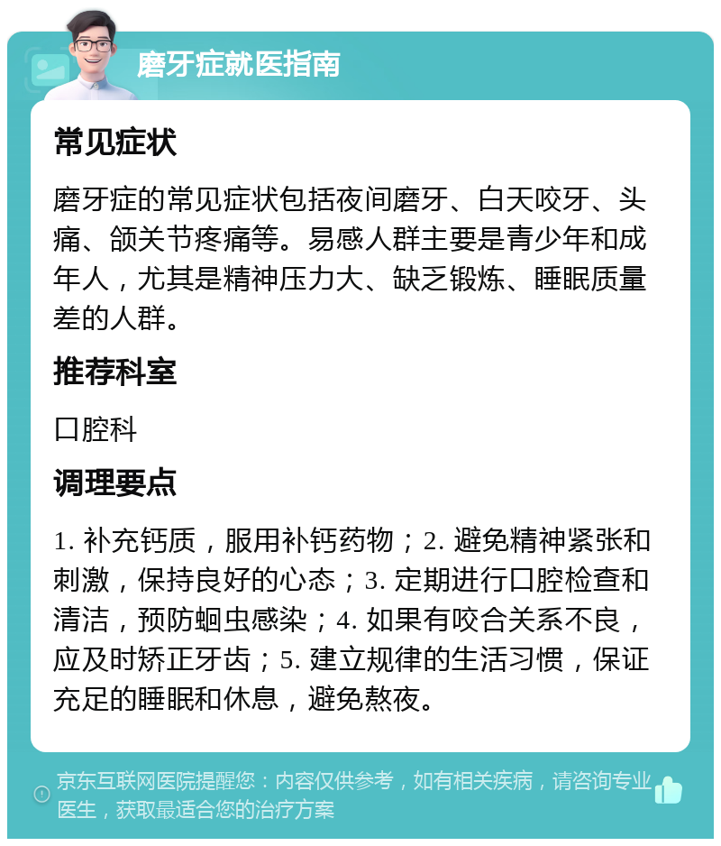 磨牙症就医指南 常见症状 磨牙症的常见症状包括夜间磨牙、白天咬牙、头痛、颌关节疼痛等。易感人群主要是青少年和成年人，尤其是精神压力大、缺乏锻炼、睡眠质量差的人群。 推荐科室 口腔科 调理要点 1. 补充钙质，服用补钙药物；2. 避免精神紧张和刺激，保持良好的心态；3. 定期进行口腔检查和清洁，预防蛔虫感染；4. 如果有咬合关系不良，应及时矫正牙齿；5. 建立规律的生活习惯，保证充足的睡眠和休息，避免熬夜。