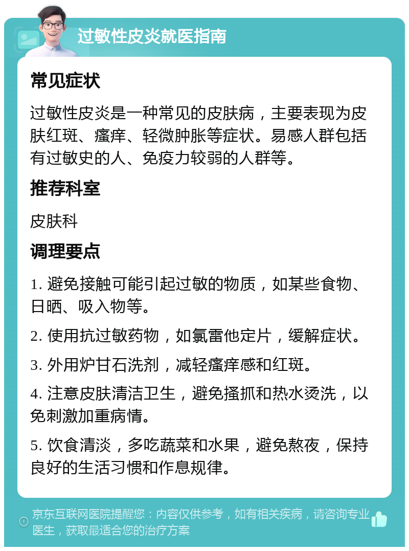 过敏性皮炎就医指南 常见症状 过敏性皮炎是一种常见的皮肤病，主要表现为皮肤红斑、瘙痒、轻微肿胀等症状。易感人群包括有过敏史的人、免疫力较弱的人群等。 推荐科室 皮肤科 调理要点 1. 避免接触可能引起过敏的物质，如某些食物、日晒、吸入物等。 2. 使用抗过敏药物，如氯雷他定片，缓解症状。 3. 外用炉甘石洗剂，减轻瘙痒感和红斑。 4. 注意皮肤清洁卫生，避免搔抓和热水烫洗，以免刺激加重病情。 5. 饮食清淡，多吃蔬菜和水果，避免熬夜，保持良好的生活习惯和作息规律。