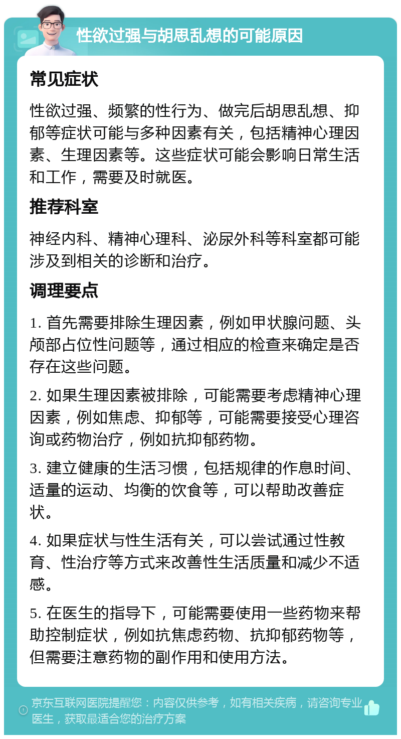 性欲过强与胡思乱想的可能原因 常见症状 性欲过强、频繁的性行为、做完后胡思乱想、抑郁等症状可能与多种因素有关，包括精神心理因素、生理因素等。这些症状可能会影响日常生活和工作，需要及时就医。 推荐科室 神经内科、精神心理科、泌尿外科等科室都可能涉及到相关的诊断和治疗。 调理要点 1. 首先需要排除生理因素，例如甲状腺问题、头颅部占位性问题等，通过相应的检查来确定是否存在这些问题。 2. 如果生理因素被排除，可能需要考虑精神心理因素，例如焦虑、抑郁等，可能需要接受心理咨询或药物治疗，例如抗抑郁药物。 3. 建立健康的生活习惯，包括规律的作息时间、适量的运动、均衡的饮食等，可以帮助改善症状。 4. 如果症状与性生活有关，可以尝试通过性教育、性治疗等方式来改善性生活质量和减少不适感。 5. 在医生的指导下，可能需要使用一些药物来帮助控制症状，例如抗焦虑药物、抗抑郁药物等，但需要注意药物的副作用和使用方法。