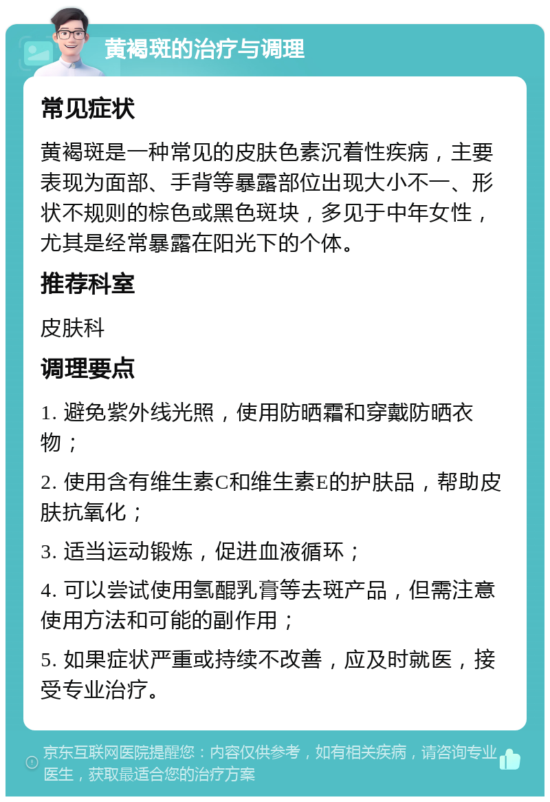 黄褐斑的治疗与调理 常见症状 黄褐斑是一种常见的皮肤色素沉着性疾病，主要表现为面部、手背等暴露部位出现大小不一、形状不规则的棕色或黑色斑块，多见于中年女性，尤其是经常暴露在阳光下的个体。 推荐科室 皮肤科 调理要点 1. 避免紫外线光照，使用防晒霜和穿戴防晒衣物； 2. 使用含有维生素C和维生素E的护肤品，帮助皮肤抗氧化； 3. 适当运动锻炼，促进血液循环； 4. 可以尝试使用氢醌乳膏等去斑产品，但需注意使用方法和可能的副作用； 5. 如果症状严重或持续不改善，应及时就医，接受专业治疗。