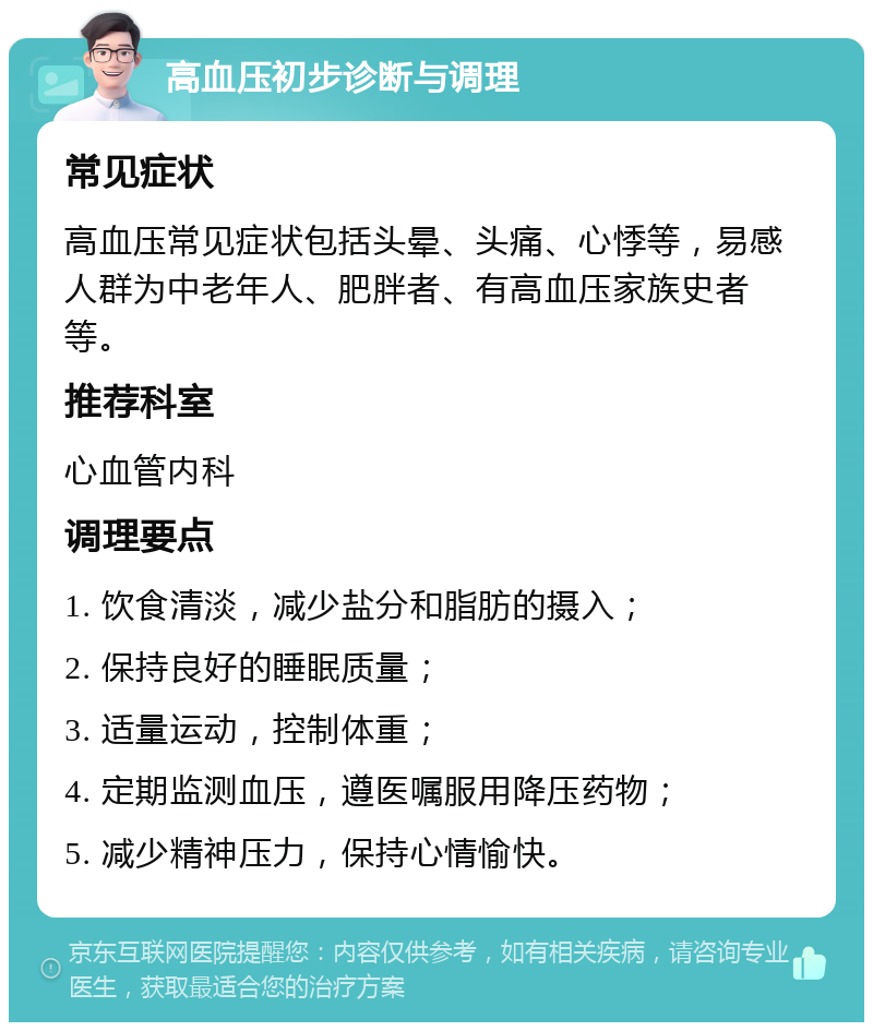 高血压初步诊断与调理 常见症状 高血压常见症状包括头晕、头痛、心悸等，易感人群为中老年人、肥胖者、有高血压家族史者等。 推荐科室 心血管内科 调理要点 1. 饮食清淡，减少盐分和脂肪的摄入； 2. 保持良好的睡眠质量； 3. 适量运动，控制体重； 4. 定期监测血压，遵医嘱服用降压药物； 5. 减少精神压力，保持心情愉快。