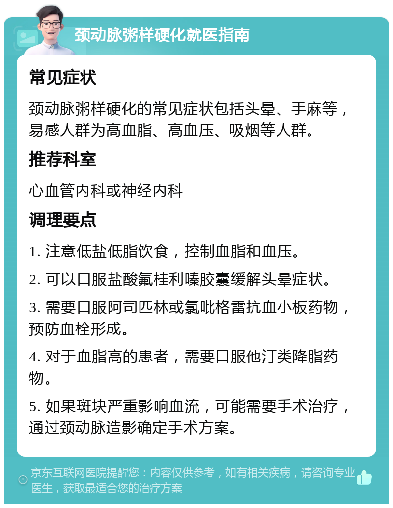 颈动脉粥样硬化就医指南 常见症状 颈动脉粥样硬化的常见症状包括头晕、手麻等，易感人群为高血脂、高血压、吸烟等人群。 推荐科室 心血管内科或神经内科 调理要点 1. 注意低盐低脂饮食，控制血脂和血压。 2. 可以口服盐酸氟桂利嗪胶囊缓解头晕症状。 3. 需要口服阿司匹林或氯吡格雷抗血小板药物，预防血栓形成。 4. 对于血脂高的患者，需要口服他汀类降脂药物。 5. 如果斑块严重影响血流，可能需要手术治疗，通过颈动脉造影确定手术方案。