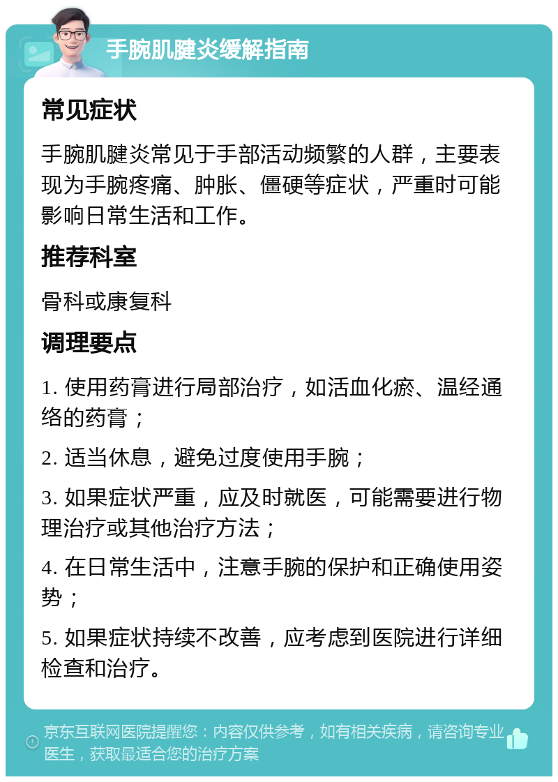 手腕肌腱炎缓解指南 常见症状 手腕肌腱炎常见于手部活动频繁的人群，主要表现为手腕疼痛、肿胀、僵硬等症状，严重时可能影响日常生活和工作。 推荐科室 骨科或康复科 调理要点 1. 使用药膏进行局部治疗，如活血化瘀、温经通络的药膏； 2. 适当休息，避免过度使用手腕； 3. 如果症状严重，应及时就医，可能需要进行物理治疗或其他治疗方法； 4. 在日常生活中，注意手腕的保护和正确使用姿势； 5. 如果症状持续不改善，应考虑到医院进行详细检查和治疗。