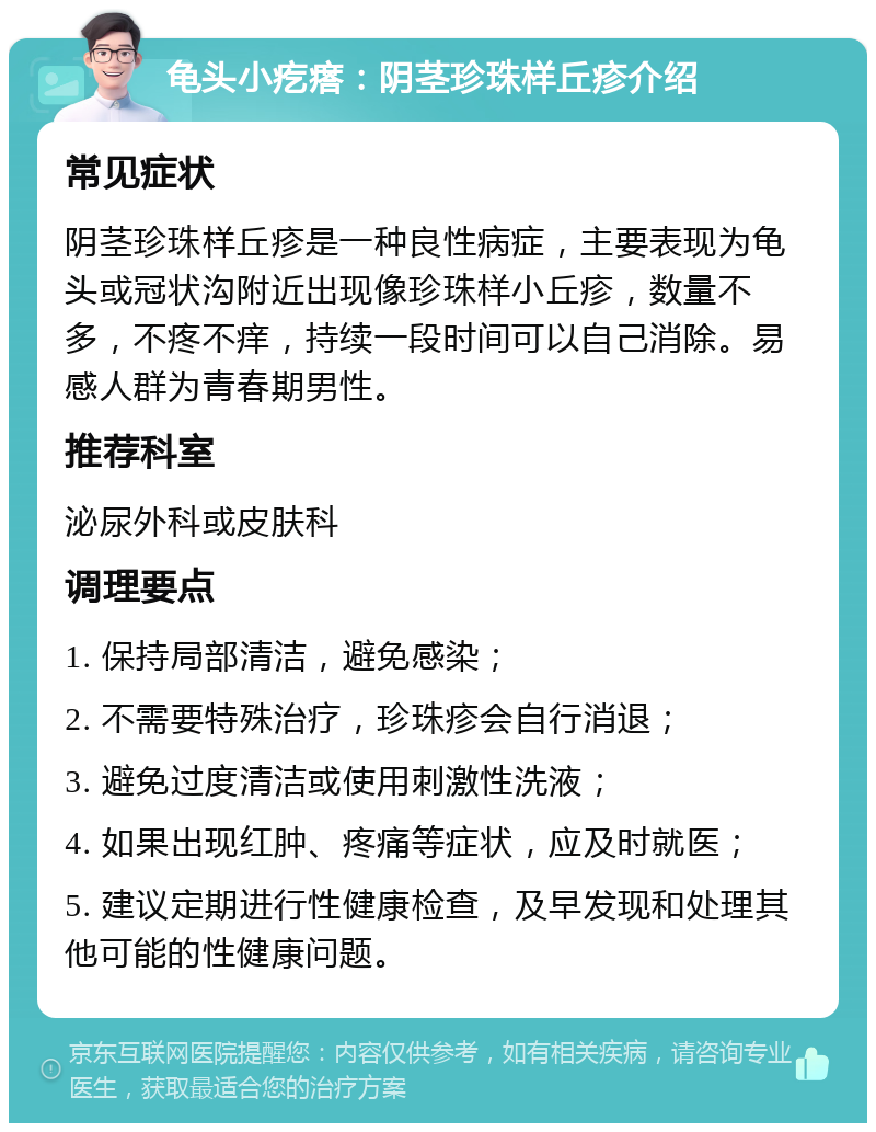 龟头小疙瘩：阴茎珍珠样丘疹介绍 常见症状 阴茎珍珠样丘疹是一种良性病症，主要表现为龟头或冠状沟附近出现像珍珠样小丘疹，数量不多，不疼不痒，持续一段时间可以自己消除。易感人群为青春期男性。 推荐科室 泌尿外科或皮肤科 调理要点 1. 保持局部清洁，避免感染； 2. 不需要特殊治疗，珍珠疹会自行消退； 3. 避免过度清洁或使用刺激性洗液； 4. 如果出现红肿、疼痛等症状，应及时就医； 5. 建议定期进行性健康检查，及早发现和处理其他可能的性健康问题。