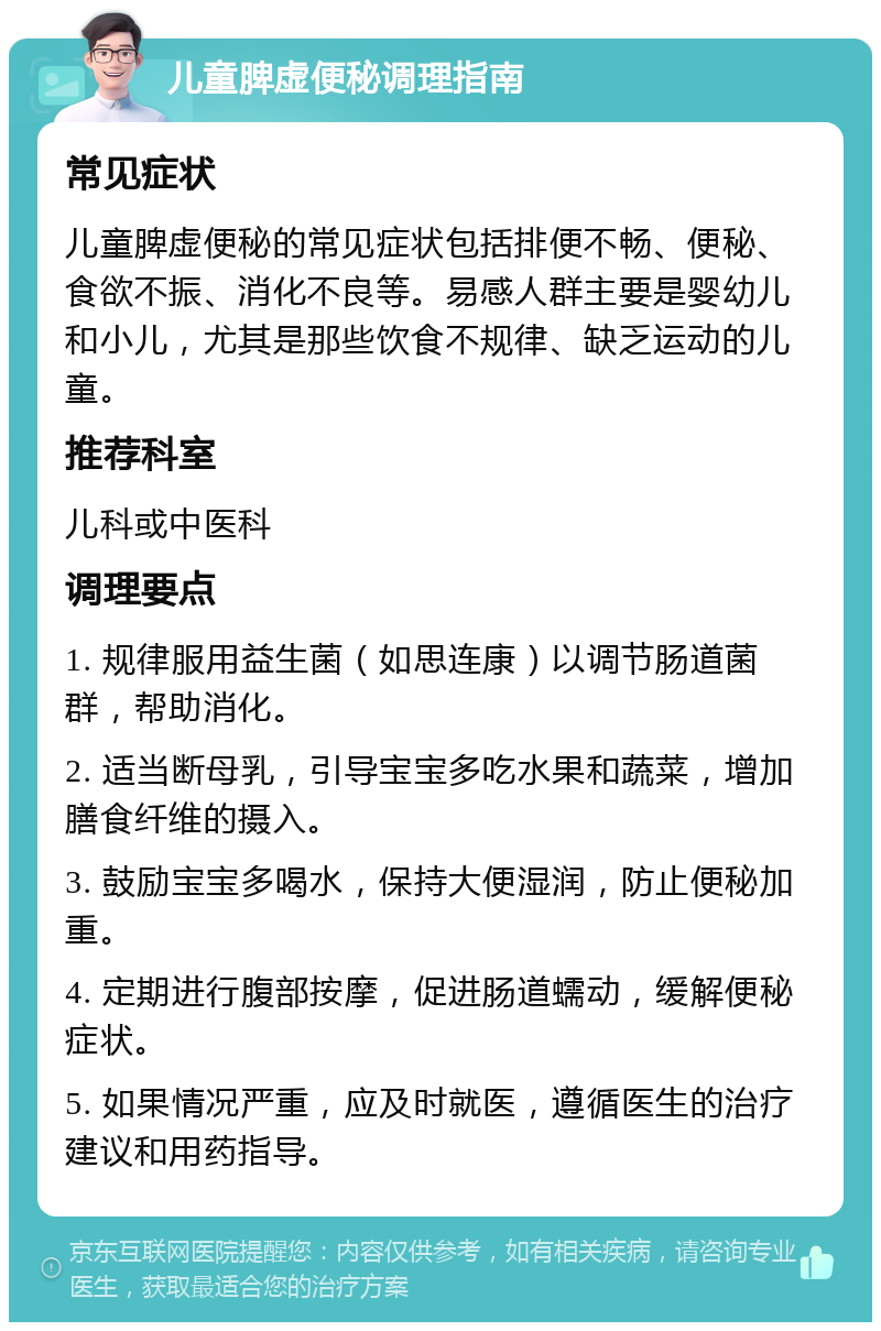 儿童脾虚便秘调理指南 常见症状 儿童脾虚便秘的常见症状包括排便不畅、便秘、食欲不振、消化不良等。易感人群主要是婴幼儿和小儿，尤其是那些饮食不规律、缺乏运动的儿童。 推荐科室 儿科或中医科 调理要点 1. 规律服用益生菌（如思连康）以调节肠道菌群，帮助消化。 2. 适当断母乳，引导宝宝多吃水果和蔬菜，增加膳食纤维的摄入。 3. 鼓励宝宝多喝水，保持大便湿润，防止便秘加重。 4. 定期进行腹部按摩，促进肠道蠕动，缓解便秘症状。 5. 如果情况严重，应及时就医，遵循医生的治疗建议和用药指导。