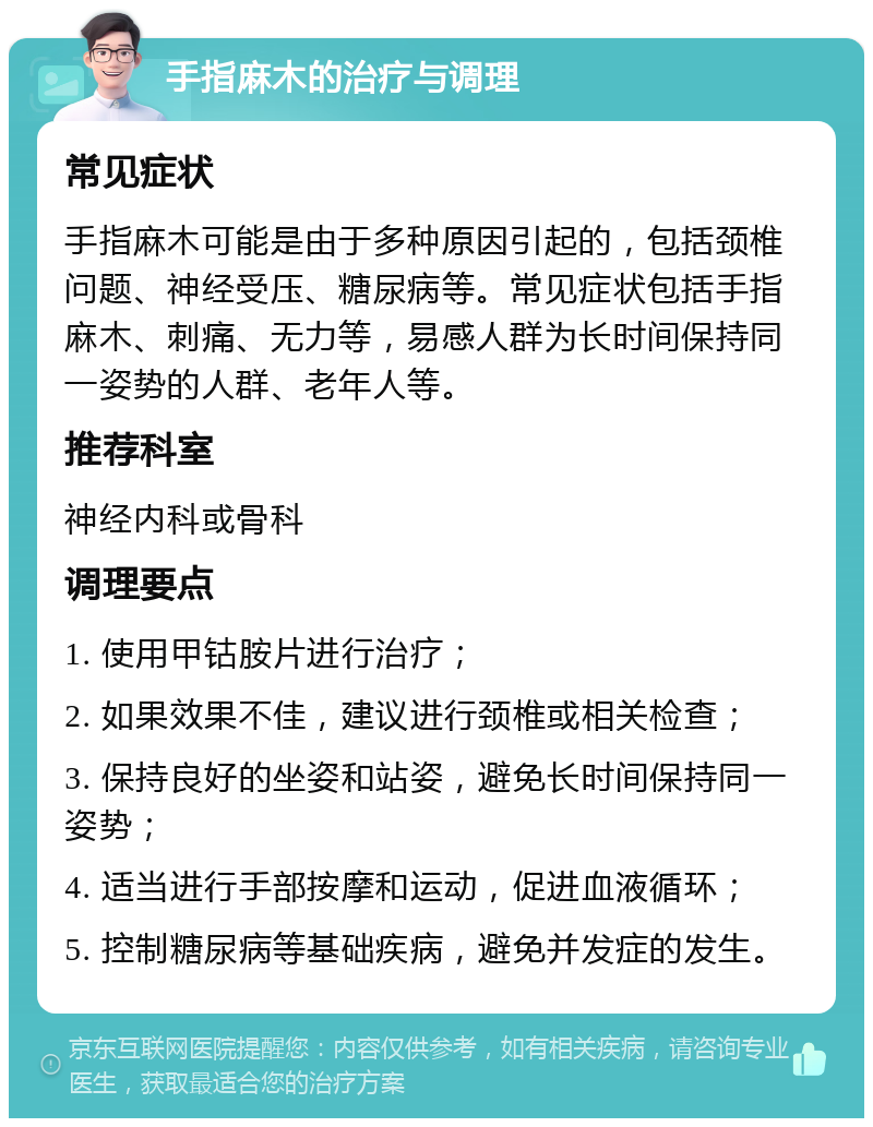 手指麻木的治疗与调理 常见症状 手指麻木可能是由于多种原因引起的，包括颈椎问题、神经受压、糖尿病等。常见症状包括手指麻木、刺痛、无力等，易感人群为长时间保持同一姿势的人群、老年人等。 推荐科室 神经内科或骨科 调理要点 1. 使用甲钴胺片进行治疗； 2. 如果效果不佳，建议进行颈椎或相关检查； 3. 保持良好的坐姿和站姿，避免长时间保持同一姿势； 4. 适当进行手部按摩和运动，促进血液循环； 5. 控制糖尿病等基础疾病，避免并发症的发生。