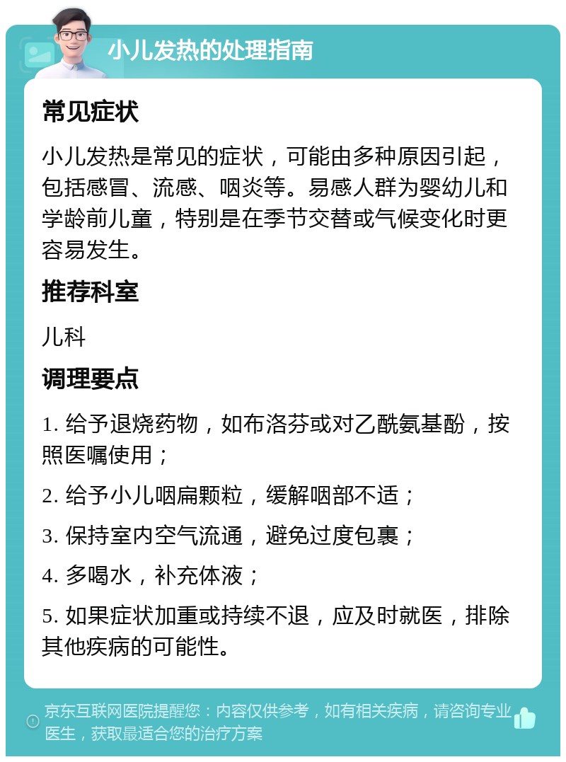 小儿发热的处理指南 常见症状 小儿发热是常见的症状，可能由多种原因引起，包括感冒、流感、咽炎等。易感人群为婴幼儿和学龄前儿童，特别是在季节交替或气候变化时更容易发生。 推荐科室 儿科 调理要点 1. 给予退烧药物，如布洛芬或对乙酰氨基酚，按照医嘱使用； 2. 给予小儿咽扁颗粒，缓解咽部不适； 3. 保持室内空气流通，避免过度包裹； 4. 多喝水，补充体液； 5. 如果症状加重或持续不退，应及时就医，排除其他疾病的可能性。