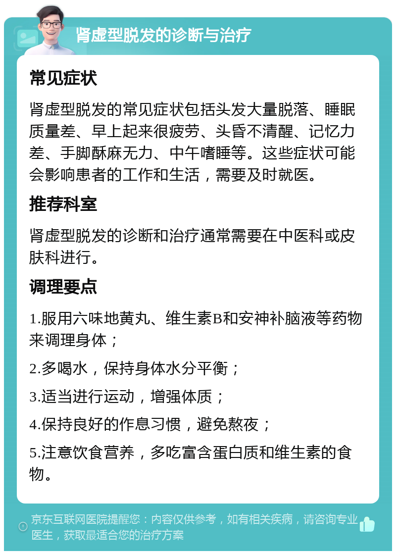 肾虚型脱发的诊断与治疗 常见症状 肾虚型脱发的常见症状包括头发大量脱落、睡眠质量差、早上起来很疲劳、头昏不清醒、记忆力差、手脚酥麻无力、中午嗜睡等。这些症状可能会影响患者的工作和生活，需要及时就医。 推荐科室 肾虚型脱发的诊断和治疗通常需要在中医科或皮肤科进行。 调理要点 1.服用六味地黄丸、维生素B和安神补脑液等药物来调理身体； 2.多喝水，保持身体水分平衡； 3.适当进行运动，增强体质； 4.保持良好的作息习惯，避免熬夜； 5.注意饮食营养，多吃富含蛋白质和维生素的食物。