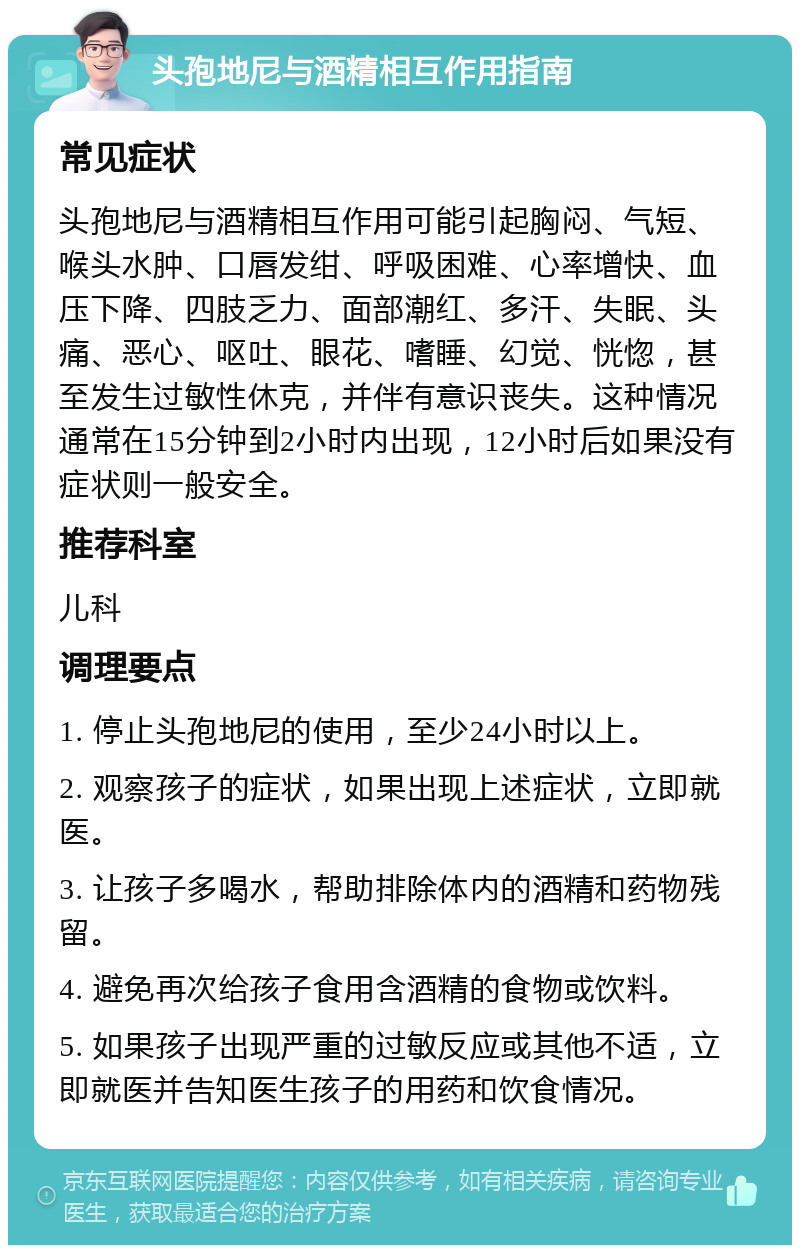 头孢地尼与酒精相互作用指南 常见症状 头孢地尼与酒精相互作用可能引起胸闷、气短、喉头水肿、口唇发绀、呼吸困难、心率增快、血压下降、四肢乏力、面部潮红、多汗、失眠、头痛、恶心、呕吐、眼花、嗜睡、幻觉、恍惚，甚至发生过敏性休克，并伴有意识丧失。这种情况通常在15分钟到2小时内出现，12小时后如果没有症状则一般安全。 推荐科室 儿科 调理要点 1. 停止头孢地尼的使用，至少24小时以上。 2. 观察孩子的症状，如果出现上述症状，立即就医。 3. 让孩子多喝水，帮助排除体内的酒精和药物残留。 4. 避免再次给孩子食用含酒精的食物或饮料。 5. 如果孩子出现严重的过敏反应或其他不适，立即就医并告知医生孩子的用药和饮食情况。