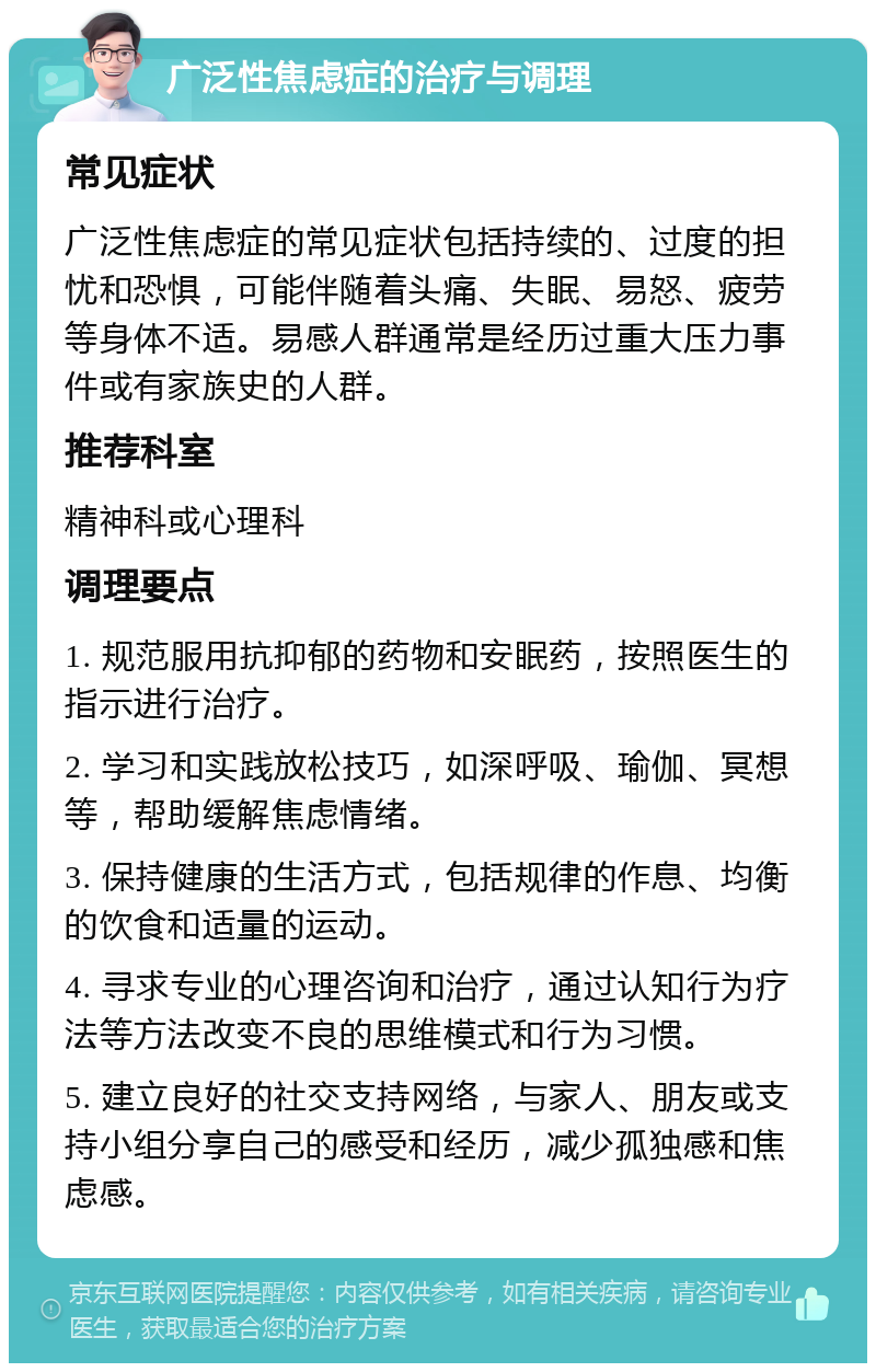 广泛性焦虑症的治疗与调理 常见症状 广泛性焦虑症的常见症状包括持续的、过度的担忧和恐惧，可能伴随着头痛、失眠、易怒、疲劳等身体不适。易感人群通常是经历过重大压力事件或有家族史的人群。 推荐科室 精神科或心理科 调理要点 1. 规范服用抗抑郁的药物和安眠药，按照医生的指示进行治疗。 2. 学习和实践放松技巧，如深呼吸、瑜伽、冥想等，帮助缓解焦虑情绪。 3. 保持健康的生活方式，包括规律的作息、均衡的饮食和适量的运动。 4. 寻求专业的心理咨询和治疗，通过认知行为疗法等方法改变不良的思维模式和行为习惯。 5. 建立良好的社交支持网络，与家人、朋友或支持小组分享自己的感受和经历，减少孤独感和焦虑感。