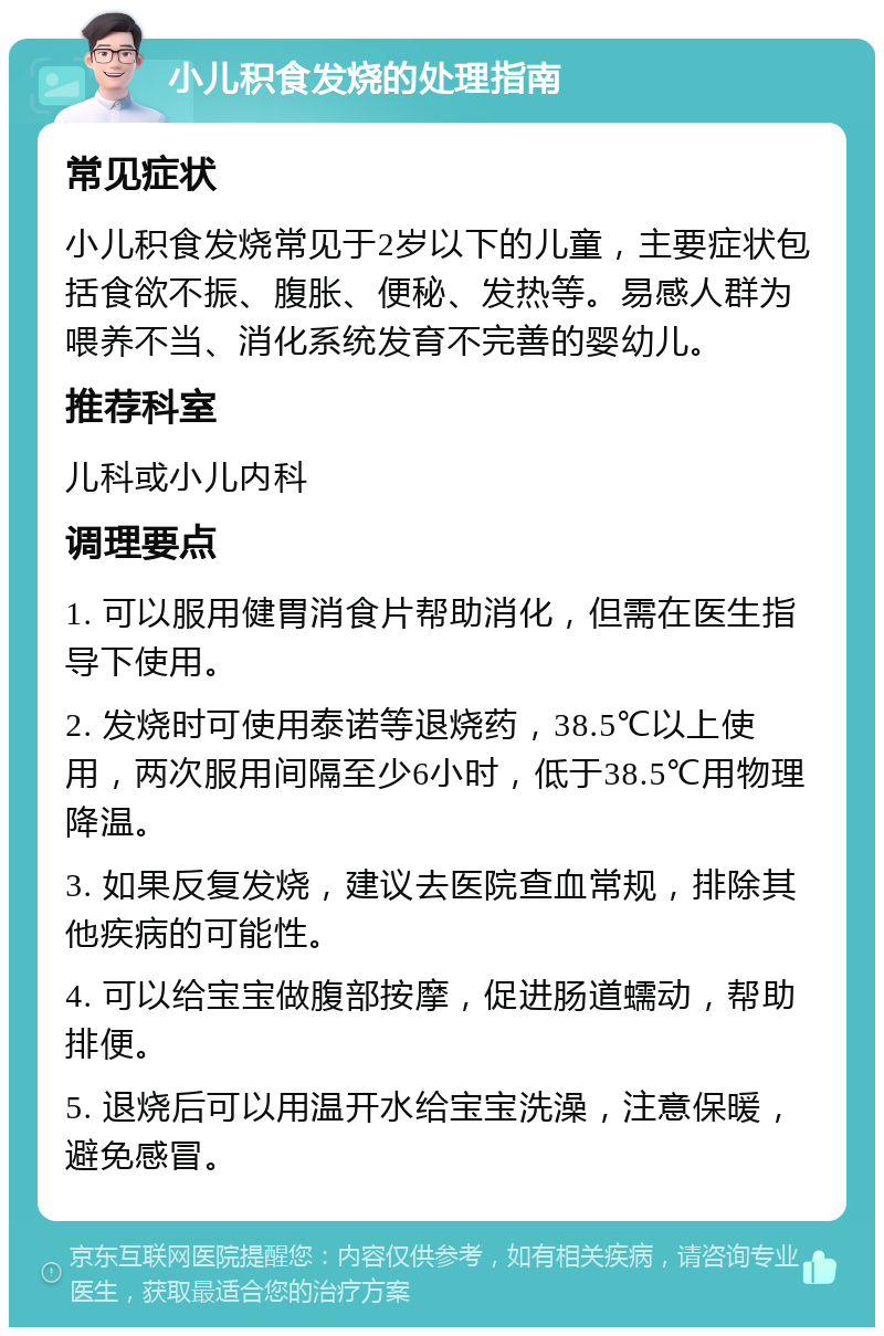 小儿积食发烧的处理指南 常见症状 小儿积食发烧常见于2岁以下的儿童，主要症状包括食欲不振、腹胀、便秘、发热等。易感人群为喂养不当、消化系统发育不完善的婴幼儿。 推荐科室 儿科或小儿内科 调理要点 1. 可以服用健胃消食片帮助消化，但需在医生指导下使用。 2. 发烧时可使用泰诺等退烧药，38.5℃以上使用，两次服用间隔至少6小时，低于38.5℃用物理降温。 3. 如果反复发烧，建议去医院查血常规，排除其他疾病的可能性。 4. 可以给宝宝做腹部按摩，促进肠道蠕动，帮助排便。 5. 退烧后可以用温开水给宝宝洗澡，注意保暖，避免感冒。