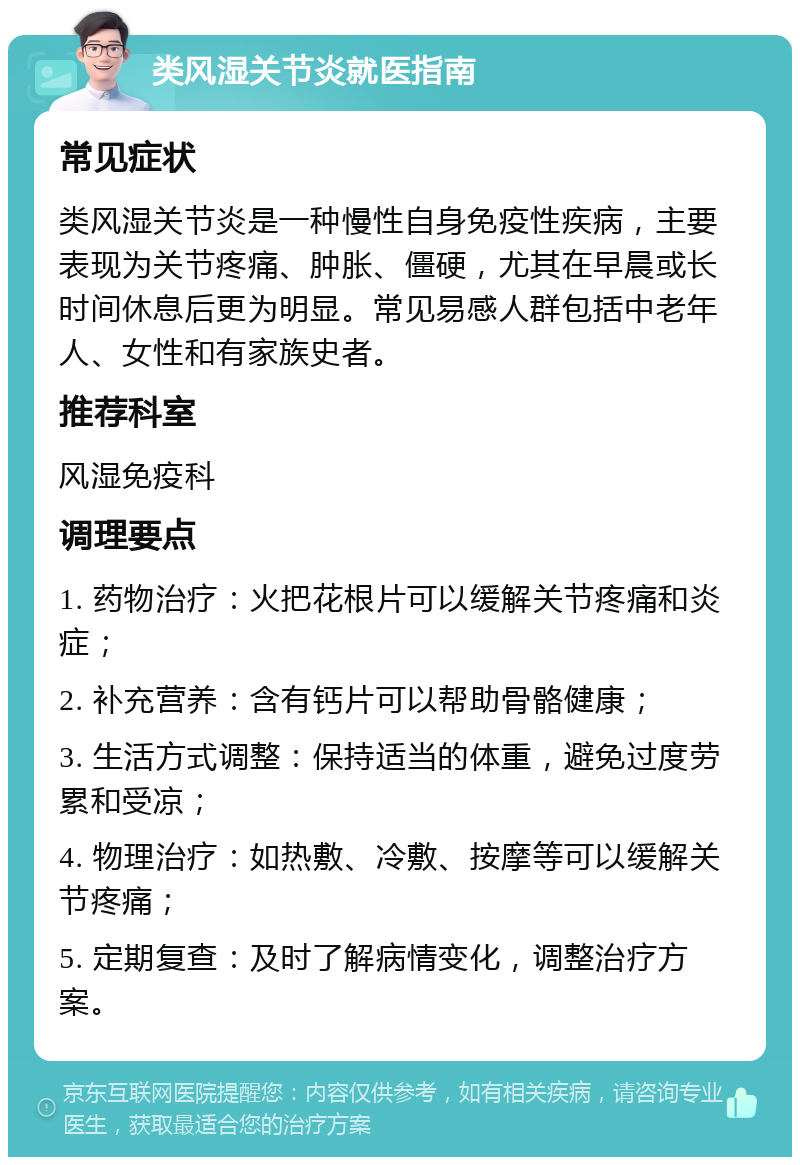 类风湿关节炎就医指南 常见症状 类风湿关节炎是一种慢性自身免疫性疾病，主要表现为关节疼痛、肿胀、僵硬，尤其在早晨或长时间休息后更为明显。常见易感人群包括中老年人、女性和有家族史者。 推荐科室 风湿免疫科 调理要点 1. 药物治疗：火把花根片可以缓解关节疼痛和炎症； 2. 补充营养：含有钙片可以帮助骨骼健康； 3. 生活方式调整：保持适当的体重，避免过度劳累和受凉； 4. 物理治疗：如热敷、冷敷、按摩等可以缓解关节疼痛； 5. 定期复查：及时了解病情变化，调整治疗方案。