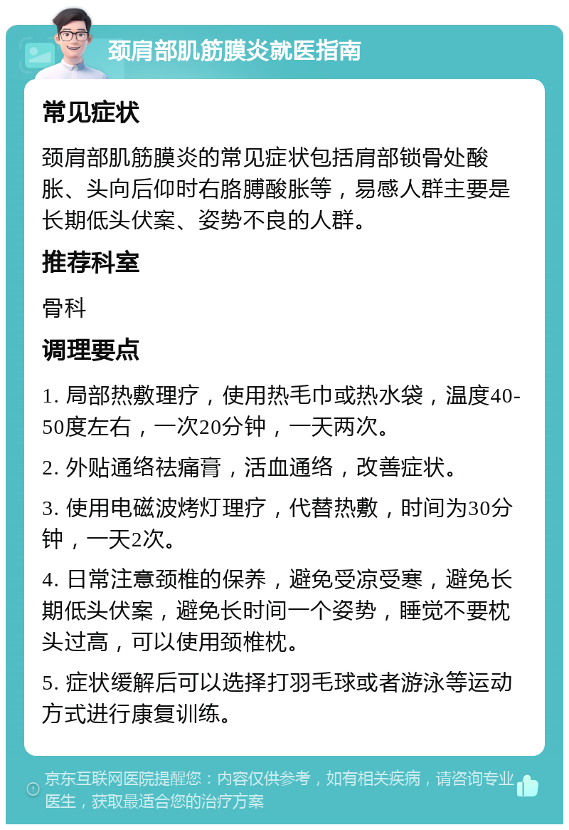 颈肩部肌筋膜炎就医指南 常见症状 颈肩部肌筋膜炎的常见症状包括肩部锁骨处酸胀、头向后仰时右胳膊酸胀等，易感人群主要是长期低头伏案、姿势不良的人群。 推荐科室 骨科 调理要点 1. 局部热敷理疗，使用热毛巾或热水袋，温度40-50度左右，一次20分钟，一天两次。 2. 外贴通络祛痛膏，活血通络，改善症状。 3. 使用电磁波烤灯理疗，代替热敷，时间为30分钟，一天2次。 4. 日常注意颈椎的保养，避免受凉受寒，避免长期低头伏案，避免长时间一个姿势，睡觉不要枕头过高，可以使用颈椎枕。 5. 症状缓解后可以选择打羽毛球或者游泳等运动方式进行康复训练。