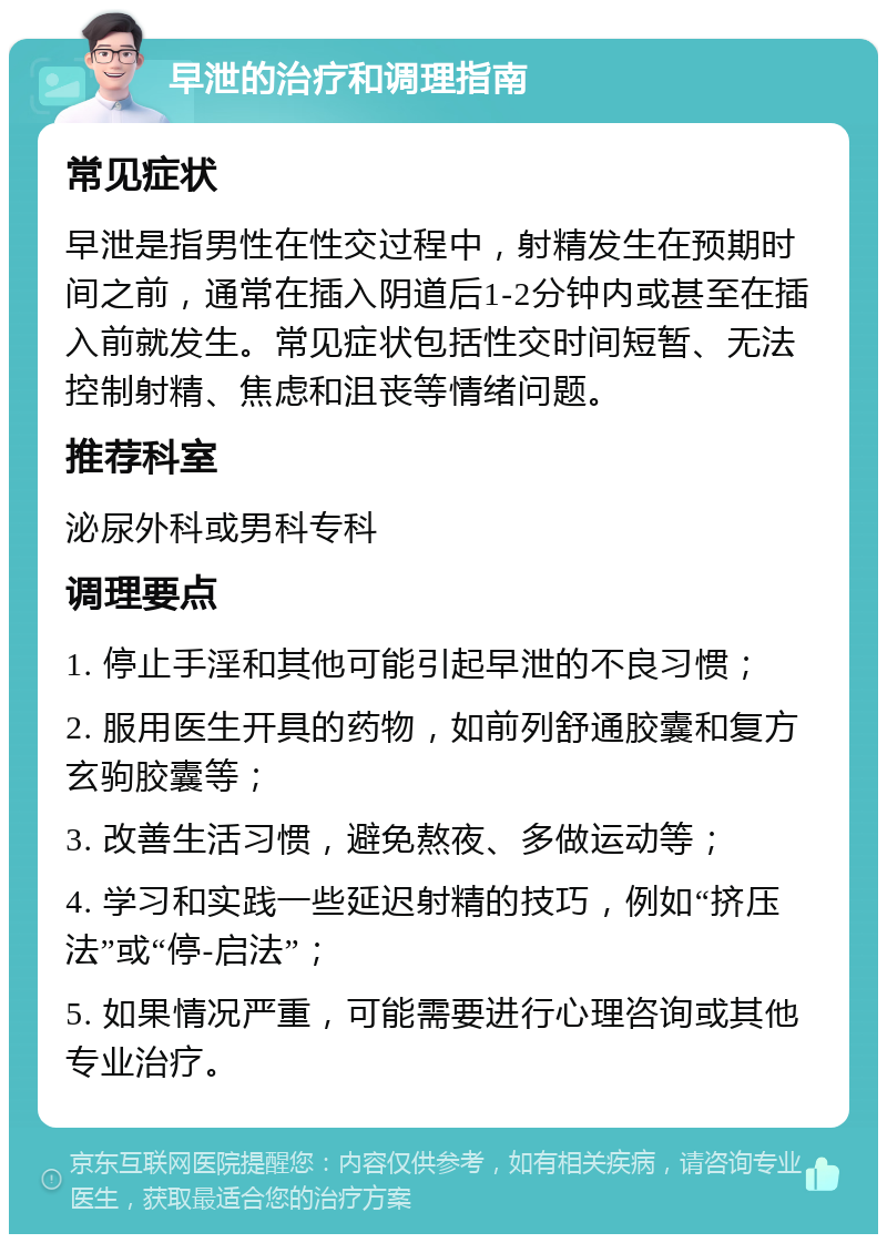 早泄的治疗和调理指南 常见症状 早泄是指男性在性交过程中，射精发生在预期时间之前，通常在插入阴道后1-2分钟内或甚至在插入前就发生。常见症状包括性交时间短暂、无法控制射精、焦虑和沮丧等情绪问题。 推荐科室 泌尿外科或男科专科 调理要点 1. 停止手淫和其他可能引起早泄的不良习惯； 2. 服用医生开具的药物，如前列舒通胶囊和复方玄驹胶囊等； 3. 改善生活习惯，避免熬夜、多做运动等； 4. 学习和实践一些延迟射精的技巧，例如“挤压法”或“停-启法”； 5. 如果情况严重，可能需要进行心理咨询或其他专业治疗。