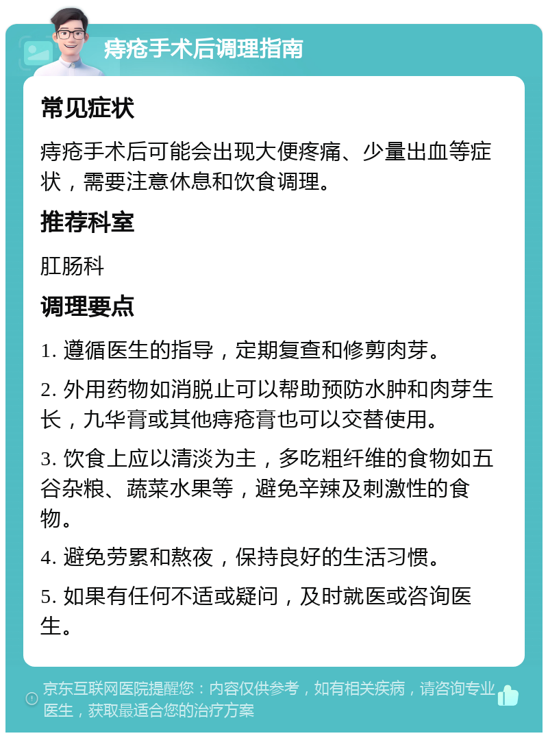 痔疮手术后调理指南 常见症状 痔疮手术后可能会出现大便疼痛、少量出血等症状，需要注意休息和饮食调理。 推荐科室 肛肠科 调理要点 1. 遵循医生的指导，定期复查和修剪肉芽。 2. 外用药物如消脱止可以帮助预防水肿和肉芽生长，九华膏或其他痔疮膏也可以交替使用。 3. 饮食上应以清淡为主，多吃粗纤维的食物如五谷杂粮、蔬菜水果等，避免辛辣及刺激性的食物。 4. 避免劳累和熬夜，保持良好的生活习惯。 5. 如果有任何不适或疑问，及时就医或咨询医生。